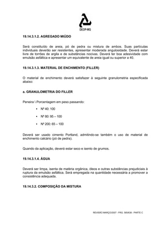 REVISÃO MARÇO/2007 - PÁG. 585/638 - PARTE C 
19.14.3.1.2. AGREGADO MIÚDO 
Será constituído de areia, pó de pedra ou mistura de ambos. Suas partículas 
individuais deverão ser resistentes, apresentar moderada angulosidade. Deverá estar 
livre de torrões de argila e de substâncias nocivas. Deverá ter boa adesividade com 
emulsão asfáltica e apresentar um equivalente de areia igual ou superior a 40. 
19.14.3.1.3. MATERIAL DE ENCHIMENTO (FILLER) 
O material de enchimento deverá satisfazer à seguinte granulometria especificada 
abaixo: 
a. GRANULOMETRIA DO FILLER 
Peneira  Porcentagem em peso passando: 
ƒ Nº 40: 100 
ƒ Nº 80: 95 – 100 
ƒ Nº 200: 65 – 100 
Deverá ser usado cimento Portland, admitindo-se também o uso de material de 
enchimento calcário (pó de pedra). 
Quando da aplicação, deverá estar seco e isento de grumos. 
19.14.3.1.4. ÁGUA 
Deverá ser limpa, isenta de matéria orgânica, óleos e outras substâncias prejudiciais à 
ruptura da emulsão asfáltica. Será empregada na quantidade necessária a promover a 
consistência adequada. 
19.14.3.2. COMPOSIÇÃO DA MISTURA 
 