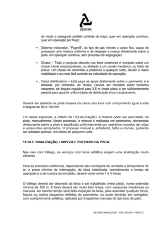 de modo a assegurar perfeito controle do traço, quer em operação contínua, 
quer em operação por traço; 
ƒ Sistema misturador, “Pugmill”, do tipo de pás móveis a corpo fixo, capaz de 
processar uma mistura uniforme e de despejar a massa diretamente sobre a 
pista, em operação contínua, sem processo de segregação; 
ƒ Chassi – Todo o conjunto descrito nos itens anteriores é montado sobre um 
chassi móvel autopropulsado, ou atrelado a um cavalo mecânico, ou trator de 
pneus. Um chassi de caminhão é preferível a qualquer outro, devido à maior 
mobilidade e ao mais fácil controle da velocidade de operação; 
ƒ Caixa distribuidora – Esta peça se apoia diretamente sobre o pavimento e é 
atrelada, por correntes, ao chassi. Deverá ser montada sobre borracha 
neoprene, ter largura regulável para 3,5 m (meia pista) e ser suficientemente 
pesada para garantir uniformidade de distribuição e bom acabamento. 
Deverá ser atrelada na parte traseira da caixa uma lona com comprimento igual a esta 
e largura de 80 a 100 cm. 
Em casos especiais, a critério da FISCALIZAÇÃO, a mistura pode ser executada, na 
pista, manualmente. Neste processo, a mistura é realizada em betoneiras, derramada 
diretamente sobre a pista e espalhada uniformemente por operários munidos de rodas 
e vassourões apropriados. O processo manual é, entretanto, falho e moroso, podendo 
ser adotado apenas, em obras de pequeno vulto. 
19.14.5. SINALIZAÇÃO, LIMPEZA E PREPARO DA PISTA 
Nas vias com tráfego, os serviços com lama asfáltica exigem uma sinalização muito 
eficiente. 
Para as emulsões catiônicas, dependendo das condições de umidade e temperatura do 
ar, o prazo mínimo de interrupção, da faixa trabalhada, considerando o tempo de 
operação e o de ruptura da emulsão, deverá variar entre 1 e 4 horas. 
O tráfego deverá ser desviado da faixa a ser trabalhada (meia pista), numa extensão 
mínima de 100 m. A faixa deverá ser muito bem limpa, com vassouras mecânicas ou 
manuais. Ao mesmo tempo será feita inspeção da faixa, para assinalar qualquer trinca, 
fissura ou outros pequenos defeitos do pavimento, os quais deverão ser corrigidos, 
com a própria lama asfáltica, aplicada por irrigadores manuais do tipo bico de pato. 
REVISÃO MARÇO/2007 - PÁG. 587/638 - PARTE C 
 