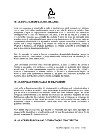 19.14.6. ESPALHAMENTO DA LAMA ASFÁLTICA 
Uma vez preparada e sinalizada a pista, o equipamento será colocado em posição, 
com a caixa distribuidora perfeitamente centrada, em relação à faixa de trabalho. Com 
mangueira d’água do equipamento, umedece-se toda a superfície do pavimento, 
correspondente a área de distribuição da caixa, a fim de se reduzir a avidez do 
revestimento e retardar a penetração da emulsão. A partir do início da operação, esse 
umedecimento é realizado pela barra espargidora do equipamento. Abrem-se todas as 
comportas de alimentação dos agregados, emulsão, água e material de enchimento, de 
acordo com o traço projetado e as tabelas de abertura do equipamento, pondo o 
“Pugmill” a funcionar, até produzir quantidade de massa suficiente à alimentação de 
toda a área interna da caixa distribuidora. 
Além do operador da máquina, haverá um operário, de cada lado da caixa, munido de 
rodo de borracha, promovendo, quando necessário, uniformidade de distribuição da 
massa dentro da caixa distribuidora. 
Com velocidade uniforme, mais reduzida possível, é dada a partida do veículo e 
iniciada a operação. Em condições normais a operação se processa com bastante 
simplicidade. A maior preocupação requerida consiste em, da parte do operador, 
observar a consistência da massa, abrindo ou fechando a alimentação d’água, de 
modo a obter uma consistência uniforme e, da parte dos operários auxiliares, em 
manter a caixa distribuidora uniformemente carregada de massa. 
19.14.7. LIMPEZA E PRESERVAÇÃO DO EQUIPAMENTO 
Logo após a descarga completa do equipamento, a máquina será retirada da pista e 
estacionada em local apropriado, para se proceder à sua indispensável limpeza, antes 
que se inicie o rompimento da emulsão retida nas suas diversas peças. As partes 
principais a serem limpas são a bomba de emulsão e as borrachas neoprene da caixa 
distribuidora. A bomba de emulsão é facilmente limpa com a introdução e circulação de 
pequena quantidade de óleo diesel. As demais peças podem ser limpas com auxílio da 
mangueira d’água do equipamento, desde que ainda não se tenha processado a 
quebra da emulsão. 
Além dessa limpeza especial, que deverá ser realizada logo após cada operação do 
equipamento, deverá haver uma limpeza geral, no final de cada dia de serviço, a fim de 
garantir a preservação de equipamento. 
19.14.8. CORREÇÃO DE FALHAS E COMPACTAÇÃO PELO TRÁFEGO 
REVISÃO MARÇO/2007 - PÁG. 588/638 - PARTE C 
 