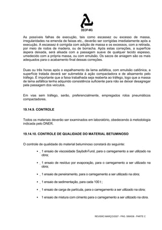 As possíveis falhas de execução, tais como escassez ou excesso de massa, 
irregularidades na emenda de faixas etc., deverão ser corrigidas imediatamente após a 
execução. A escassez é corrigida com adição de massa e os excessos, com a retirada, 
por meio de rodos de madeira, ou de borracha. Após estas correções, a superfície 
áspera deixada, será alisada com a passagem suave de qualquer tecido espesso, 
umedecido com a própria massa, ou com emulsão. Os sacos de aniagem são os mais 
adequados para o acabamento final dessas correções. 
Duas ou três horas após o espalhamento da lama asfáltica, com emulsão catiônica, a 
superfície tratada deverá ser submetida à ação compactadora e de alisamento pelo 
tráfego. É importante que a faixa trabalhada seja reaberta ao tráfego, logo que a massa 
de lama asfáltica tenha adquirido consistência suficiente para não se deixar desagregar 
pela passagem dos veículos. 
Em vias sem tráfego, serão, preferencialmente, empregados rolos pneumáticos 
compactadores. 
REVISÃO MARÇO/2007 - PÁG. 589/638 - PARTE C 
19.14.9. CONTROLE 
Todos os materiais deverão ser examinados em laboratório, obedecendo à metodologia 
indicada pelo DNER. 
19.14.10. CONTROLE DE QUALIDADE DO MATERIAL BETUMINOSO 
O controle de qualidade do material betuminoso constará do seguinte: 
ƒ 1 ensaio de viscosidade Saybolt-Furol, para o carregamento a ser utilizado na 
obra; 
ƒ 1 ensaio de resíduo por evaporação, para o carregamento a ser utilizado na 
obra; 
ƒ 1 ensaio de peneiramento, para o carregamento a ser utilizado na obra; 
ƒ 1 ensaio de sedimentação, para cada 100 t ; 
ƒ 1 ensaio de carga de partícula, para o carregamento a ser utilizado na obra; 
ƒ 1 ensaio de mistura com cimento para o carregamento a ser utilizado na obra. 
 
