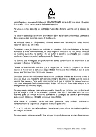 especificações, a nega admitida pela CONTRATANTE será de 20 mm para 10 golpes 
do martelo, obtida na terceira tentativa consecutiva. 
As fundações não poderão ter os blocos invadindo o terreno vizinho nem o passeio da 
rua. 
No caso de estacas parcialmente cravadas no solo, deverá ser apresentada justificativa 
de segurança das mesmas quanto à flambagem. 
As estacas terão o comprimento mínimo necessário, evitando-se, tanto quanto 
possível, soldas ou emendas. 
Quando da cravação de estacas vizinhas, sobretudo a distâncias inferiores a 5 (cinco) 
diâmetros e, mais particularmente, no caso de peças moldadas no solo, serão tomados 
os maiores cuidados no sentido de se evitar a possível danificação das estacas 
existentes (recém-cravadas), pela penetração das novas. 
No cálculo das fundações em profundidade, serão considerados os momentos e os 
esforços verticais e horizontais. 
Deverá ser considerado também, que a carga total de um bloco composto de várias 
estacas é menor que a soma das capacidades individuais das estacas, e que é tanto 
menor quanto maior for o número de estacas. 
Em todos blocos de coroamento deverão ser utilizadas formas de madeira. Como o 
fundo da cava será recoberto com concreto magro, deverá ser evitado que ele cubra a 
cabeça das estacas. Para tanto, recomendar-se-á que a cabeça da estaca fique em 
cota mais alta que o fundo da escavação. A cota definitiva só deverá ser atingida após 
o lançamento do concreto magro. 
As cabeças das estacas, caso seja necessário, deverão ser cortadas com ponteiros até 
que se atinja a cota de arrasamento prevista, não sendo admitido nenhum outro 
aparelho para tal serviço. Não será admissível a utilização de sistemas pneumáticos 
que possam ocasionar vibração excessiva nas estacas. 
Para cortar o concreto, serão utilizados ponteiros bem afiados, trabalhando 
horizontalmente e se possível um pouco inclinado para cima. 
O corte do concreto será efetuado em camadas de pouca altura, iniciando da periferia 
em direção ao centro. 
As cabeças das estacas deverão ficar sempre em posição normal ao eixo das mesmas. 
REVISÃO MARÇO/2007 - PÁG. 59/638 - PARTE C 
 