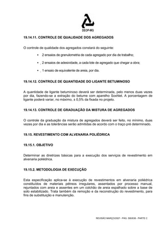 19.14.11. CONTROLE DE QUALIDADE DOS AGREGADOS 
O controle de qualidade dos agregados constará do seguinte: 
ƒ 2 ensaios de granulometria de cada agregado por dia de trabalho; 
ƒ 2 ensaios de adesividade, a cada lote de agregado que chegar a obra; 
ƒ 1 ensaio de equivalente de areia, por dia. 
19.14.12. CONTROLE DE QUANTIDADE DO LIGANTE BETUMINOSO 
A quantidade de ligante betuminoso deverá ser determinada, pelo menos duas vezes 
por dia, fazendo-se a extração do betume com aparelho Soxhlet. A porcentagem de 
ligante poderá variar, no máximo, ± 0,5% da fixada no projeto. 
19.14.13. CONTROLE DE GRADUAÇÃO DA MISTURA DE AGREGADOS 
O controle da graduação da mistura de agregados deverá ser feito, no mínimo, duas 
vezes por dia e as tolerâncias serão admitidas de acordo com o traço pré determinado. 
19.15. REVESTIMENTO COM ALVENARIA POLIÉDRICA 
REVISÃO MARÇO/2007 - PÁG. 590/638 - PARTE C 
19.15.1. OBJETIVO 
Determinar as diretrizes básicas para a execução dos serviços de revestimento em 
alvenaria poliédrica. 
19.15.2. METODOLOGIA DE EXECUÇÃO 
Esta especificação aplica-se à execução de revestimentos em alvenaria poliédrica 
constituídos de materiais pétreos irregulares, assentados por processo manual, 
rejuntados com areia e assentes em um colchão de areia espalhado sobre a base de 
solo estabilizado. Trata também da remoção e da reconstrução do revestimento, para 
fins de substituição e manutenção. 
 