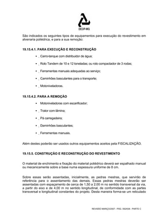 São indicados os seguintes tipos de equipamentos para execução do revestimento em 
alvenaria poliédrica, e para a sua remoção: 
19.15.4.1. PARA EXECUÇÃO E RECONSTRUÇÃO 
ƒ Carro-tanque com distribuidor de água; 
ƒ Rolo Tandem de 10 e 12 toneladas; ou rolo compactador de 3 rodas; 
ƒ Ferramentas manuais adequadas ao serviço; 
ƒ Caminhões basculantes para o transporte; 
REVISÃO MARÇO/2007 - PÁG. 592/638 - PARTE C 
ƒ Motoniveladoras. 
19.15.4.2. PARA A REMOÇÃO 
ƒ Motoniveladoras com escarificador; 
ƒ Trator com lâmina; 
ƒ Pá carregadeira; 
ƒ Daminhões basculantes; 
ƒ Ferramentas manuais. 
Além destes poderão ser usados outros equipamentos aceitos pela FISCALIZAÇÃO. 
19.15.5. CONSTRUÇÃO E RECONSTRUÇÃO DO REVESTIMENTO 
O material de enchimento e fixação do material poliédrico deverá ser espalhado manual 
ou mecanicamente sobre a base numa espessura uniforme de 8 cm. 
Sobre essas serão assentadas, inicialmente, as pedras mestras, que servirão de 
referência para o assentamento das demais. Essas pedras mestras deverão ser 
assentadas com espaçamento de cerca de 1,50 a 2,00 m no sentido transversal da via, 
a partir do eixo e de 4,00 m no sentido longitudinal, de conformidade com as partes 
transversal e longitudinal constantes do projeto. Desta maneira forma-se um reticulado 
 