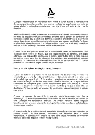 Qualquer irregularidade ou depressão que venha a surgir durante a compactação, 
deverá ser prontamente corrigida, removendo e recolocando os poliedros com maior ou 
menor adição do material de assentamento, em quantidade suficiente à total correção 
do defeito. 
A compactação das partes inacessíveis aos rolos compactadores deverá ser executada 
por meio de soquetes manuais adequados. Durante todo o período de construção do 
pavimento, e até o seu recebimento definitivo, os trechos em construção e o pavimento 
pronto deverão ser protegidos contra os elementos que possam danificá-lo. As águas 
pluviais deverão ser desviadas por meio de valetas provisórias e o tráfego deverá ser 
proibido sobre a pista cujo pavimento estiver em construção. 
Quando a via não possuir meios-fios, o acabamento lateral do revestimento será 
executado com cordões ou feutos, que são peças de rocha ou concreto, com seção 
retangular ou trapezoidal, destinadas a serem assentadas com a face superior 
coincidindo com a superfície de rolamento dos poliedros, com a finalidade de proteger 
os bordos do pavimento. As dimensões dos cordões serão estabelecidas no projeto, 
podendo ser utilizadas as peças de meio-fio pré-moldadas. 
19.15.6. DEMOLIÇÃO E REMOÇÃO DO PAVIMENTO 
Quando se tratar de segmento de via cujo revestimento de alvenaria poliédrica será 
substituído por outro tipo de revestimento, a demolição deverá ser feita com 
motoniveladora e escarificador. Após revolver o revestimento, as pedras e o material de 
enchimento e fixação serão devidamente amontoados para fins de carregamento em 
caminhões e transporte para locais determinados pela FISCALIZAÇÃO. Estas 
operações, devem ser realizadas com o máximo cuidado, para que a base não seja 
danificada. Por isto deverão ser usados, de preferência, pás carregadeiras e tratores 
com pneus. 
Quando os serviços de demolição e remoção forem localizados, para fins de 
manutenção do revestimento ou abertura de valas, as pedras deverão ser removidas 
com utilização de ferramentas manuais. As pedras retiradas serão lançadas 
lateralmente para o reaproveitamento, tão logo tenham sido sanados os defeitos locais 
e reaterradas as valas. 
A reconstrução do revestimento será executada seguindo as mesmas instruções do 
subitem anterior, no que couber, considerando-se pequenas áreas a serem 
recuperadas. A compactação poderá ser feita com sapos mecânicos ou soquetes 
manuais, se não se dispuser de rolos mais pesados. 
REVISÃO MARÇO/2007 - PÁG. 594/638 - PARTE C 
 