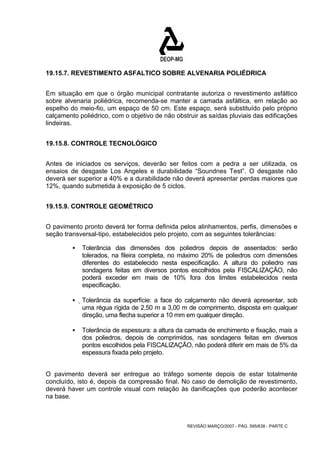 19.15.7. REVESTIMENTO ASFALTICO SOBRE ALVENARIA POLIÉDRICA 
Em situação em que o órgão municipal contratante autoriza o revestimento asfáltico 
sobre alvenaria poliédrica, recomenda-se manter a camada asfáltica, em relação ao 
espelho do meio-fio, um espaço de 50 cm. Este espaço, será substituído pelo próprio 
calçamento poliédrico, com o objetivo de não obstruir as saídas pluviais das edificações 
lindeiras. 
REVISÃO MARÇO/2007 - PÁG. 595/638 - PARTE C 
19.15.8. CONTROLE TECNOLÓGICO 
Antes de iniciados os serviços, deverão ser feitos com a pedra a ser utilizada, os 
ensaios de desgaste Los Angeles e durabilidade “Soundnes Test”. O desgaste não 
deverá ser superior a 40% e a durabilidade não deverá apresentar perdas maiores que 
12%, quando submetida à exposição de 5 ciclos. 
19.15.9. CONTROLE GEOMÉTRICO 
O pavimento pronto deverá ter forma definida pelos alinhamentos, perfis, dimensões e 
seção transversal-tipo, estabelecidos pelo projeto, com as seguintes tolerâncias: 
ƒ Tolerância das dimensões dos poliedros depois de assentados: serão 
tolerados, na fileira completa, no máximo 20% de poliedros com dimensões 
diferentes do estabelecido nesta especificação. A altura do poliedro nas 
sondagens feitas em diversos pontos escolhidos pela FISCALIZAÇÃO, não 
poderá exceder em mais de 10% fora dos limites estabelecidos 