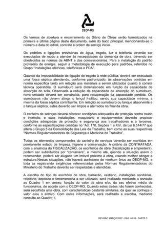 Os termos de abertura e encerramento do Diário de Obras serão formalizados na 
primeira e última página deste documento, além do texto principal, mencionando-se o 
número e data do edital, contrato e ordem de serviço inicial. 
Os padrões e ligações provisórias de água, esgoto, luz e telefonia deverão ser 
executadas de modo a atender às necessidades da demanda de obra, devendo ser 
obedecidas as normas da ABNT e das concessionárias. Para a instalação do padrão 
provisório de energia, seguir a metodologia de execução para padrões, referidos no 
Grupo “Instalações elétricas, telefônicas e PDA”. 
Quando da impossibilidade de ligação de esgoto à rede pública, deverá ser executada 
uma fossa séptica atendendo, conforme padronizado, às observações contidas em 
norma específica tanto em relação aos materiais a serem utilizados quanto à correta 
técnica operatória. O sumidouro será dimensionado em função da capacidade de 
absorção do solo. Observada a redução de capacidade de absorção do sumidouro, 
nova unidade deverá ser construída, para recuperação da capacidade perdida. Os 
sumidouros não devem atingir o lençol freático, sendo sua capacidade mínima, a 
mesma da fossa séptica contribuinte. Em relação ao sumidouro ou tanque absorvente e 
o tanque séptico, estes deverão ser limpos e aterrados no final da obra. 
O canteiro de serviços deverá oferecer condições adequadas de proteção contra roubo 
e incêndio, e suas instalações, maquinário e equipamentos deverão propiciar 
condições adequadas de proteção e segurança aos trabalhadores e a terceiros, 
conforme as especificações contidas no “Ad. 170, Seções 1 a XIV, da Lei 6.514/77 que 
altera o Grupo 5 da Consolidação das Leis do Trabalho, bem como as suas respectivas 
“Normas Regulamentadoras de Segurança e Medicina do Trabalho”. 
Todos os elementos componentes do canteiro de serviços deverão ser mantidos em 
permanente estado de limpeza, higiene e conservação. A critério da CONTRATADA, 
com a anuência da FISCALIZAÇÃO, os escritórios de obra (fiscalização e empreiteira), 
podem ser substituídos por “containers”, e mesmo até, quando a situação assim o 
recomendar, poderá ser alugado um imóvel próximo à obra, visando melhor abrigar a 
estrutura.Nestas situações, não haverá acréscimo de nenhum ônus ao DEOP-MG, e 
toda as registrando exigências referenciadas pelas Normas Regulamentadoras do 
Ministério do Trabalho deverão ser respeitadas e atendidas. 
A escolha do tipo de escritório de obra, barracão, vestiário, instalações sanitárias, 
refeitório, depósito e ferramentaria a ser utilizado, será realizada mediante a consulta 
ao Quadro 1 em anexo, função do valor da obra e/ou do seu efetivo médio de 
funcionários, de acordo com o DEOP-MG. Quando estes dados não forem conhecidos, 
será escolhida uma obra, com características bastante similares, da qual se conheça o 
valor e/ou o efetivo. Com estas informações, será realizada a escolha, mediante 
consulta ao Quadro 1. 
REVISÃO MARÇO/2007 - PÁG. 6/638 - PARTE C 
 