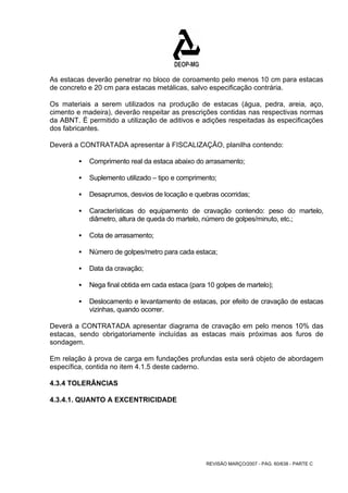 As estacas deverão penetrar no bloco de coroamento pelo menos 10 cm para estacas 
de concreto e 20 cm para estacas metálicas, salvo especificação contrária. 
Os materiais a serem utilizados na produção de estacas (água, pedra, areia, aço, 
cimento e madeira), deverão respeitar as prescrições contidas nas respectivas normas 
da ABNT. É permitido a utilização de aditivos e adições respeitadas às especificações 
dos fabricantes. 
Deverá a CONTRATADA apresentar à FISCALIZAÇÃO, planilha contendo: 
ƒ Comprimento real da estaca abaixo do arrasamento; 
ƒ Suplemento utilizado – tipo e comprimento; 
ƒ Desaprumos, desvios de locação e quebras ocorridas; 
ƒ Características do equipamento de cravação contendo: peso do martelo, 
diâmetro, altura de queda do martelo, número de golpes/minuto, etc.; 
REVISÃO MARÇO/2007 - PÁG. 60/638 - PARTE C 
ƒ Cota de arrasamento; 
ƒ Número de golpes/metro para cada estaca; 
ƒ Data da cravação; 
ƒ Nega final obtida em cada estaca (para 10 golpes de martelo); 
ƒ Deslocamento e levantamento de estacas, por efeito de cravação de estacas 
vizinhas, quando ocorrer. 
Deverá a CONTRATADA apresentar diagrama de cravação em pelo menos 10% das 
estacas, sendo obrigatoriamente incluídas as estacas mais próximas aos furos de 
sondagem. 
Em relação à prova de carga em fundações profundas esta será objeto de abordagem 
específica, contida no item 4.1.5 deste caderno. 
4.3.4 TOLERÂNCIAS 
4.3.4.1. QUANTO A EXCENTRICIDADE 
 