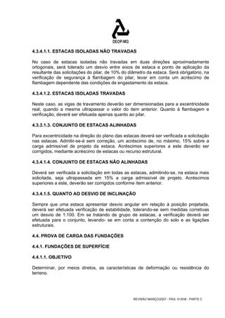 4.3.4.1.1. ESTACAS ISOLADAS NÃO TRAVADAS 
No caso de estacas isoladas não travadas em duas direções aproximadamente 
ortogonais, será tolerado um desvio entre eixos de estaca e ponto de aplicação da 
resultante das solicitações do pilar, de 10% do diâmetro da estaca. Será obrigatório, na 
verificação de segurança à flambagem do pilar, levar em conta um acréscimo de 
flambagem dependente das condições de engastamento da estaca. 
4.3.4.1.2. ESTACAS ISOLADAS TRAVADAS 
Neste caso, as vigas de travamento deverão ser dimensionadas para a excentricidade 
real, quando a mesma ultrapassar o valor do item anterior. Quanto à flambagem e 
verificação, deverá ser efetuada apenas quanto ao pilar. 
4.3.3.1.3. CONJUNTO DE ESTACAS ALINHADAS 
Para excentricidade na direção do plano das estacas deverá ser verificada a solicitação 
nas estacas. Admitir-se-á sem correção, um acréscimo de, no máximo, 15% sobre a 
carga admissível de projeto da estaca. Acréscimos superiores a este deverão ser 
corrigidos, mediante acréscimo de estacas ou recurso estrutural. 
4.3.4.1.4. CONJUNTO DE ESTACAS NÃO ALINHADAS 
Deverá ser verificada a solicitação em todas as estacas, admitindo-se, na estaca mais 
solicitada, seja ultrapassada em 15% a carga admissível de projeto. Acréscimos 
superiores a este, deverão ser corrigidos conforme ítem anterior. 
4.3.4.1.5. QUANTO AO DESVIO DE INCLINAÇÃO 
Sempre que uma estaca apresentar desvio angular em relação à posição projetada, 
deverá ser efetuada verificação de estabilidade, tolerando-se sem medidas corretivas 
um desvio de 1:100. Em se tratando de grupo de estacas, a verificação deverá ser 
efetuada para o conjunto, levando- se em conta a contenção do solo e as ligações 
estruturais. 
4.4. PROVA DE CARGA DAS FUNDAÇÕES 
4.4.1. FUNDAÇÕES DE SUPERFÍCIE 
4.4.1.1. OBJETIVO 
Determinar, por meios diretos, as características de deformação ou resistência do 
terreno. 
REVISÃO MARÇO/2007 - PÁG. 61/638 - PARTE C 
 