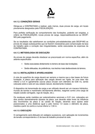 4.4.1.2. CONDIÇÕES GERAIS 
Obriga-se a CONTRATADA a realizar, pelo menos, duas provas de carga, em locais 
previamente designados pela FISCALIZAÇÃO. 
Para perfeita verificação do comportamento das fundações, poderão ser exigidas, a 
critério da FISCALIZAÇÃO, novas provas de carga, responsabilizando-se ao DEOP-MG 
REVISÃO MARÇO/2007 - PÁG. 62/638 - PARTE C 
pelo pagamento. 
Se os resultados não satisfizerem as condições pré-estabelecidas pelo DEOP-MG as 
provas de cargas subsequentes que se fizerem necessárias para comprovação da taxa 
de trabalho após a correção das irregularidades, serão executadas às expensas da 
CONTRATADA. 
4.4.1.3. METODOLOGIA DE EXECUÇÃO 
As provas de cargas deverão obedecer ao preconizado em norma específica, além do 
adiante especificado: 
ƒ Serão executadas diretamente no terreno de base das fundações; 
ƒ Serão efetuadas, de preferência, nos trechos mais desfavoráveis do terreno. 
4.4.1.4. INSTALAÇÕES E APARELHAGENS 
A cota da superfície de carga deverá ser sempre a mesma que a das bases da futura 
fundação. A placa para aplicação das cargas deverá ser rígida, ter uma área não 
inferior a 0,5 m (geralmente usa-se placa circular com diâmetro de 0,80 m), sendo 
colocada sobre o solo em seu estado natural, devidamente nivelado. 
O dispositivo de transmissão de carga a ser utilizado deverá ser um macaco hidráulico, 
munido de bomba e manômetro devidamente aferidos, reagindo contra uma carga de 
reação (caixão carregado, viga de reação, etc.). 
Os recalques serão medidos por extensômetros sensíveis a 0,01 mm, colocados em 
dois pontos diametralmente opostos da placa, que deverão estar livres da influência 
dos movimentos da placa e do caixão de reação, devendo seus apoios estar 
posicionados a uma distância igual a pelo menos 1,5 vezes o diâmetro da placa, 
medida a partir do centro e nunca inferior a 1,50 m. 
4.4.1.5. EXECUÇÃO 
O carregamento será efetuado em estágios sucessivos, com aplicação de incrementos 
de tensão correspondente a 2 da taxa de trabalho provável do solo. 
 