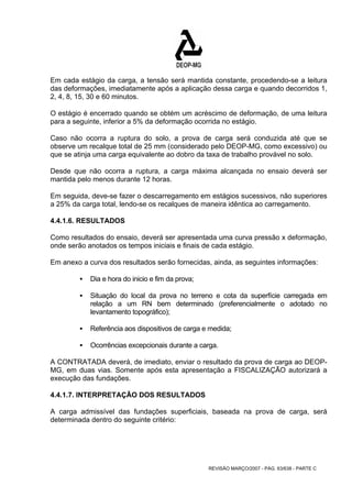 Em cada estágio da carga, a tensão será mantida constante, procedendo-se a leitura 
das deformações, imediatamente após a aplicação dessa carga e quando decorridos 1, 
2, 4, 8, 15, 30 e 60 minutos. 
O estágio é encerrado quando se obtém um acréscimo de deformação, de uma leitura 
para a seguinte, inferior a 5% da deformação ocorrida no estágio. 
Caso não ocorra a ruptura do solo, a prova de carga será conduzida até que se 
observe um recalque total de 25 mm (considerado pelo DEOP-MG, como excessivo) ou 
que se atinja uma carga equivalente ao dobro da taxa de trabalho provável no solo. 
Desde que não ocorra a ruptura, a carga máxima alcançada no ensaio deverá ser 
mantida pelo menos durante 12 horas. 
Em seguida, deve-se fazer o descarregamento em estágios sucessivos, não superiores 
a 25% da carga total, lendo-se os recalques de maneira idêntica ao carregamento. 
4.4.1.6. RESULTADOS 
Como resultados do ensaio, deverá ser apresentada uma curva pressão x deformação, 
onde serão anotados os tempos iniciais e finais de cada estágio. 
Em anexo a curva dos resultados serão fornecidas, ainda, as seguintes informações: 
REVISÃO MARÇO/2007 - PÁG. 63/638 - PARTE C 
ƒ Dia e hora do inicio e fim da prova; 
ƒ Situação do local da prova no terreno e cota da superfície carregada em 
relação a um RN bem determinado (preferencialmente o adotado no 
levantamento topográfico); 
ƒ Referência aos dispositivos de carga e medida; 
ƒ Ocorrências excepcionais durante a carga. 
A CONTRATADA deverá, de imediato, enviar o resultado da prova de carga ao DEOP-MG, 
em duas vias. Somente após esta apresentação a FISCALIZAÇÃO autorizará a 
execução das fundações. 
4.4.1.7. INTERPRETAÇÃO DOS RESULTADOS 
A carga admissível das fundações superficiais, baseada na prova de carga, será 
determinada dentro do seguinte critério: 
 