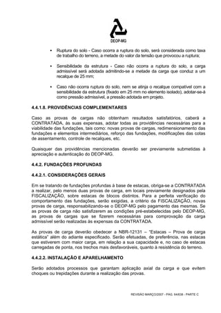 ƒ Ruptura do solo - Caso ocorra a ruptura do solo, será considerada como taxa 
de trabalho do terreno, a metade do valor da tensão que provocou a ruptura; 
ƒ Sensibilidade da estrutura - Caso não ocorra a ruptura do solo, a carga 
admissível será adotada admitindo-se a metade da carga que conduz a um 
recalque de 25 mm; 
ƒ Caso não ocorra ruptura do solo, nem se atinja o recalque compatível com a 
sensibilidade da estrutura (fixado em 25 mm no elemento isolado), adotar-se-á 
como pressão admissível, a pressão adotada em projeto. 
4.4.1.8. PROVIDÊNCIAS COMPLEMENTARES 
Caso as provas de cargas não obtenham resultados satisfatórios, caberá a 
CONTRATADA, às suas expensas, adotar todas as providências necessárias para a 
viabilidade das fundações, tais como: novas provas de cargas, redimensionamento das 
fundações e elementos intermediários, reforço das fundações, modificações das cotas 
de assentamento, controle de recalques, etc. 
Quaisquer das providências mencionadas deverão ser previamente submetidas à 
apreciação e autenticação do DEOP-MG. 
4.4.2. FUNDAÇÕES PROFUNDAS 
4.4.2.1. CONSIDERAÇÕES GERAIS 
Em se tratando de fundações profundas à base de estacas, obriga-se a CONTRATADA 
a realizar, pelo menos duas provas de carga, em locais previamente designados pela 
FISCALIZAÇÃO, sobre estacas de blocos distintos. Para a perfeita verificação do 
comportamento das fundações, serão exigidas, a critério da FISCALIZAÇÃO, novas 
provas de carga, responsabilizando-se o DEOP-MG pelo pagamento das mesmas. Se 
as provas de carga não satisfizerem as condições pré-estabelecidas pelo DEOP-MG, 
as provas de cargas que se fizerem necessárias para comprovação da carga 
admissível serão realizadas às expensas da CONTRATADA. 
As provas de carga deverão obedecer a NBR-12131 – “Estacas – Prova de carga 
estática” além do adiante especificado. Serão efetuadas, de preferência, nas estacas 
que estiverem com maior carga, em relação a sua capacidade e, no caso de estacas 
carregadas de ponta, nos trechos mais desfavoráveis, quanto à resistência do terreno. 
4.4.2.2. INSTALAÇÃO E APARELHAMENTO 
Serão adotados processos que garantam aplicação axial da carga e que evitem 
choques ou trepidações durante a realização das provas. 
REVISÃO MARÇO/2007 - PÁG. 64/638 - PARTE C 
 