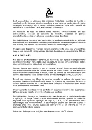 Será aconselhável a utilização dos macacos hidráulicos, munidos de bomba e 
manômetros, devidamente aferidos, opondo-se a uma carga de reação estável – caixa 
carregada, ancoragem, etc. – sendo vantajoso prever-se, para maior garantia de 
axiabilidade, uma rótula na cabeça do macaco ou da estaca. 
Os recalques do topo da estaca serão medidos, simultaneamente, em dois 
extensômetros, sensíveis ao centésimo de milímetro, colocados em posição 
diametralmente opostas em relação a seção transversal da estaca. 
Os dispositivos de referência para as medidas de recalques deverão estar ao abrigo de 
intempéries e suficientemente afastados para não serem influenciados pelo movimento 
das estacas, dos terrenos circunvizinhos, do caixão, da ancoragem, etc. 
Os apoios dos dispositivos referidos no item anterior deverão situar-se a uma distância 
igual a, pelo menos, 05 (cinco) vezes o diâmetro das estacas e nunca inferior a 150 cm. 
4.4.2.3. EXECUÇÃO 
Nas estacas pré-fabricadas de concreto, de madeira ou aço, a prova de carga somente 
deverá ser iniciada 24 horas após a sua cravação, no caso de terreno arenoso e após 5 
dias, no mínimo, em se tratando de terreno argiloso. 
No caso de estacas moldadas no solo, a prova de carga só deverá ser realizada após 
um tempo mínimo de cura de 15 dias, exceto, se usado cimento de alta resistência 
inicial ou aditivos aceleradores. Contudo, o uso do cimento de resistência inicial e de 
aditivos aceleradores, ficará condicionado a prévia autorização da FISCALIZAÇÃO. 
Deverá ser moldado um bloco de concreto armado na cabeça da estaca, com 
armadura devidamente dimensionada. Antes do processo de moldagem do bloco, a 
cabeça da estaca deverá ser convenientemente preparada. É importante que a estaca 
fique perfeitamente centrada no bloco. 
O carregamento da estaca deverá ser feito em estágios sucessivos não superiores a 
20% da carga de trabalho provável ou fixada para a estaca. 
Em cada estágio da carga, os deslocamentos deverão ser unidos imediatamente após 
a aplicação da carga correspondente, efetuando-se leituras, quando decorridos os 
seguintes tipos a partir da aplicação da carga 1, 2, 4, 8, 15, 30 e 60 minutos, até a 
estabilização dos deslocamentos. A estabilização poderá ser admitida quando a 
diferença entre duas leituras sucessivas corresponder a um máximo de 5% do 
deslocamento havido no estágio. 
O intervalo de tempo entre estágios deverá ser no mínimo de 30 minutos. 
REVISÃO MARÇO/2007 - PÁG. 65/638 - PARTE C 
 