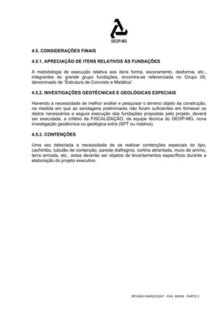 4.5. CONSIDERAÇÕES FINAIS 
4.5.1. APRECIAÇÃO DE ITENS RELATIVOS ÀS FUNDAÇÕES 
A metodologia de execução relativa aos itens forma, escoramento, desforma, etc., 
integrantes do grande grupo fundações, encontra-se referenciada no Grupo 05, 
denominado de “Estrutura de Concreto e Metálica”. 
4.5.2. INVESTIGAÇÕES GEOTÉCNICAS E GEOLÓGICAS ESPECIAIS 
Havendo a necessidade de melhor avaliar e pesquisar o terreno objeto da construção, 
na medida em que as sondagens preliminares não foram suficientes em fornecer os 
dados necessários a segura execução das fundações propostas pelo projeto, deverá 
ser executada, a critério da FISCALIZAÇÃO, da equipe técnica do DEOP-MG, nova 
investigação geotécnica ou geológica extra (SPT ou rotativa). 
4.5.3. CONTENÇÕES 
Uma vez detectada a necessidade de se realizar contenções especiais do tipo, 
cachimbo, tubulão de contenção, parede diafragma, cortina atirantada, muro de arrimo, 
terra armada, etc., estas deverão ser objetos de levantamentos específicos durante a 
elaboração do projeto executivo. 
REVISÃO MARÇO/2007 - PÁG. 68/638 - PARTE C 
 