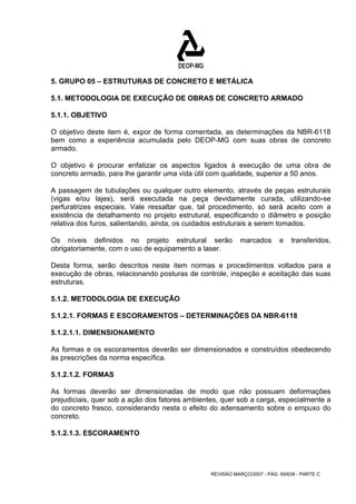 5. GRUPO 05 – ESTRUTURAS DE CONCRETO E METÁLICA 
5.1. METODOLOGIA DE EXECUÇÃO DE OBRAS DE CONCRETO ARMADO 
5.1.1. OBJETIVO 
O objetivo deste item é, expor de forma comentada, as determinações da NBR-6118 
bem como a experiência acumulada pelo DEOP-MG com suas obras de concreto 
armado. 
O objetivo é procurar enfatizar os aspectos ligados à execução de uma obra de 
concreto armado, para lhe garantir uma vida útil com qualidade, superior a 50 anos. 
A passagem de tubulações ou qualquer outro elemento, através de peças estruturais 
(vigas e/ou lajes), será executada na peça devidamente curada, utilizando-se 
perfuratrizes especiais. Vale ressaltar que, tal procedimento, só será aceito com a 
existência de detalhamento no projeto estrutural, especificando o diâmetro e posição 
relativa dos furos, salientando, ainda, os cuidados estruturais a serem tomados. 
Os níveis definidos no projeto estrutural serão marcados e transferidos, 
obrigatoriamente, com o uso de equipamento a laser. 
Desta forma, serão descritos neste item normas e procedimentos voltados para a 
execução de obras, relacionando posturas de controle, inspeção e aceitação das suas 
estruturas. 
5.1.2. METODOLOGIA DE EXECUÇÃO 
5.1.2.1. FORMAS E ESCORAMENTOS – DETERMINAÇÕES DA NBR-6118 
5.1.2.1.1. DIMENSIONAMENTO 
As formas e os escoramentos deverão ser dimensionados e construídos obedecendo 
às prescrições da norma específica. 
5.1.2.1.2. FORMAS 
As formas deverão ser dimensionadas de modo que não possuam deformações 
prejudiciais, quer sob a ação dos fatores ambientes, quer sob a carga, especialmente a 
do concreto fresco, considerando nesta o efeito do adensamento sobre o empuxo do 
concreto. 
5.1.2.1.3. ESCORAMENTO 
REVISÃO MARÇO/2007 - PÁG. 69/638 - PARTE C 
 