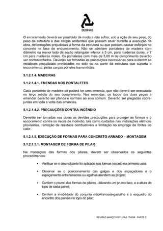 O escoramento deverá ser projetado de modo a não sofrer, sob a ação de seu peso, do 
peso da estrutura e das cargas acidentais que possam atuar durante a execução da 
obra, deformações prejudiciais à forma da estrutura ou que possam causar esforços no 
concreto na fase de endurecimento. Não se admitem pontaletes de madeira com 
diâmetro ou menor lado da seção retangular inferior a 5 cm, para madeiras duras, e 7 
cm para madeiras moles. Os pontaletes com mais de 3,00 m de comprimento deverão 
ser contraventados. Deverão ser tomadas as precauções necessárias para evitarem se 
recalques prejudiciais provocados no solo ou na parte da estrutura que suporta o 
escoramento, pelas cargas por eles transmitidas. 
5.1.2.1.4. MADEIRAS 
5.1.2.1.4.1. EMENDAS NOS PONTALETES 
Cada pontalete de madeira só poderá ter uma emenda, que não deverá ser executada 
no terço médio do seu comprimento. Nas emendas, os topos das duas peças a 
emendar deverão ser planos e normais ao eixo comum. Deverão ser pregadas cobre-juntas 
REVISÃO MARÇO/2007 - PÁG. 70/638 - PARTE C 
em toda a volta das emendas. 
5.1.2.1.4.2. PRECAUÇÕES CONTRA INCÊNDIO 
Deverão ser tomadas nas obras as devidas precauções para proteger as formas e o 
escoramento contra os riscos de incêndio, tais como cuidados nas instalações elétricas 
provisórias, remoção de resíduos combustíveis e limitação no emprego de fontes de 
calor. 
5.1.2.1.5. EXECUÇÃO DE FORMAS PARA CONCRETO ARMADO – MONTAGEM 
5.1.2.1.5.1. MONTAGEM DE FORMA DE PILAR 
Na montagem das formas dos pilares, devem ser observados os seguintes 
procedimentos: 
ƒ Verificar se o desmoldante foi aplicado nas formas (exceto no primeiro uso); 
ƒ Observar se o posicionamento das galgas e dos espaçadores e o 
espaçamento entre tensores ou agulhas atendem ao projeto; 
ƒ Conferir o prumo das formas de pilares, utilizando um prumo face, e a altura de 
topo de cada painel; 
ƒ Conferir a imobilidade do conjunto mão-francesa-gastalho e o esquadro do 
encontro dos painéis no topo do pilar; 
 