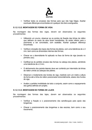 ƒ Verificar todos os encaixes das formas para que não haja folgas. Acertar 
eventuais diferenças encontradas em qualquer dos itens averiguados. 
5.1.2.1.5.2. MONTAGEM DE FORMA DE VIGA 
Na montagem das formas das vigas, devem ser observados os seguintes 
procedimentos: 
ƒ Utilizando um prumo, observar se os pontos de fixação das linhas de náilon 
que definem os eixos da obra foram transferidos, do andar inferior para o 
pavimento a ser concretado, com exatidão. Acertar qualquer diferença 
encontrada; 
ƒ Verificar a locação dos topos das formas de pilares, com uma tolerância de ± 2 
mm, bem como as dimensões internas das formas; 
ƒ Checar se o desmoldante foi aplicado na face da forma de viga (exceto no 
REVISÃO MARÇO/2007 - PÁG. 71/638 - PARTE C 
primeiro uso); 
ƒ Certificar-se do perfeito encaixe das formas na cabeça dos pilares, admitindo 
uma tolerância de ± 2 mm; 
ƒ O alinhamento dos painéis laterais deve ser conferido por intermédio de linhas 
de náilon unindo as cabeças dos pilares; 
ƒ Observar o nivelamento dos fundos de viga, medindo com um metro a altura 
da forma até a linha de náilon posicionada horizontalmente, abaixo dos fundos 
de viga; 
ƒ Avaliar a perfeita imobilidade de todo o conjunto, assim como o espaçamento 
dos garfos definido em projeto. 
5.1.2.1.5.3. MONTAGEM DE FORMA DE LAJES 
Na montagem das formas das lajes, devem ser observados os seguintes 
procedimentos: 
ƒ Verificar a fixação e o posicionamento dos sarrafos-guia para apoio das 
longarinas; 
ƒ Checar o posicionamento das longarinas e das escoras, bem como o seu 
travamento; 
 