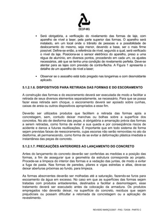ƒ Será obrigatória, a verificação do nivelamento das formas de laje, com 
aparelho de nível a laser, pela parte superior das formas. O aparelho será 
instalado, em um local onde o trânsito de pessoas e a possibilidade de 
deslocamento do mesmo, seja menor, devendo a base, ser o mais firme 
possível. Define-se então, a referência de nível, segundo a qual, será verificado 
o nível da laje. Posiciona-se o sensor eletrônico do aparelho, preso a uma 
régua de alumínio, em diversos pontos, procedendo em cada um, os ajustes 
necessários, até que se tenha uma condição de nivelamento perfeita. Deve-se 
atentar para as lajes com previsão de contra-flecha. A Figura 1 apresenta o 
detalhe de um aparelho de nível a laser; 
ƒ Observar se o assoalho está todo pregado nas longarinas e com desmoldante 
REVISÃO MARÇO/2007 - PÁG. 72/638 - PARTE C 
aplicado. 
5.1.2.1.6. DISPOSITIVOS PARA RETIRADA DAS FORMAS E DO ESCORAMENTO 
A construção das formas e do escoramento deverá ser executada de modo a facilitar a 
retirada de seus diversos elementos separadamente, se necessário. Para que se possa 
fazer essa retirada sem choque, o escoramento deverá ser apoiado sobre cunhas, 
caixas de areia ou outros dispositivos apropriados a esse fim. 
Deverão ser utilizados produtos que facilitem a retirada das formas após a 
concretagem, sem, contudo deixar manchas ou bolhas sobre a superfície dos 
concretos. No ato de desforma das peças, é obrigatória a amarração prévia das formas 
a serem retiradas, como forma de evitar a sua queda e por conseqüência riscos de 
acidente e danos a futuras reutilizações. É importante que em todo sistema de forma 
sejam previstas faixas de reescoramento, cujas escoras não serão removidas no ato da 
desforma, ali permanecendo, como forma de se evitar a deformação plástica imediata e 
instantânea das peças de concreto. 
5.1.2.1.7. PRECAUÇÕES ANTERIORES AO LANÇAMENTO DO CONCRETO 
Antes do lançamento do concreto deverão ser conferidas as medidas e a posição das 
formas, a fim de assegurar que a geometria da estrutura corresponda ao projeto. 
Procede-se a limpeza do interior das formas e a vedação das juntas, de modo a evitar 
a fuga de pasta. Nas formas de paredes, pilares e vigas estreitas e altas, deve-se 
deixar aberturas próximas ao fundo, para limpeza. 
As formas absorventes deverão ser molhadas até a saturação, fazendo-se furos para 
escoamento da água em excesso. No caso em que as superfícies das formas sejam 
tratadas com produtos antiaderentes, destinados a facilitar a desmontagem, esse 
tratamento deverá ser executado antes da colocação da armadura. Os produtos 
empregados não deverão deixar, na superfície do concreto, resíduos que sejam 
prejudiciais ou possam dificultar a retomada da concretagem ou a aplicação de 
revestimento. 
 