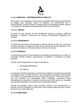 5.1.2.2. ARMADURA – DETERMINAÇÕES DA NBR-6118 
Não poderão ser empregados na obra aços de qualidades diferentes das especificadas 
no projeto, sem aprovação prévia do projetista, em conformidade com a 
FISCALIZAÇÃO. Quando previsto o emprego de aços de qualidades diversas, deverão 
ser tomadas as precauções necessárias para evitar a troca involuntária. 
5.1.2.2.1. LIMPEZA 
As barras de aço deverão ser convenientemente limpas de qualquer substância 
prejudicial à aderência, retirando-se as escamas eventualmente destacadas por 
oxidação. 
5.1.2.2.2. DOBRAMENTO 
O dobramento das barras, inclusive para os ganchos, deverá ser feito com os raios de 
curvatura previstos no projeto. As barras de aço deverão ser sempre dobradas a frio. 
As barras não podem ser dobradas junto às emendas com soldas. 
5.1.2.2.3. EMENDAS 
As emendas das barras de aço poderão ser executadas por trespasse ou por solda. Os 
trespasses deverão respeitar, rigorosamente, os detalhes e orientações do projeto 
estrutural. 
A solda, quando especificada no projeto, só poderá ser: 
REVISÃO MARÇO/2007 - PÁG. 73/638 - PARTE C 
ƒ Por pressão (caldeamento); 
ƒ Com eletrodo. 
As máquinas soldadoras deverão ter características elétricas e mecânicas apropriadas 
à qualidade do aço e à bitola da barra e ser de regulagem automática. Nas emendas 
por pressão, as extremidades das barras deverão ser planas e normais aos eixos e, 
nas com eletrodos, as extremidades serão chanfradas, devendo-se limpar 
perfeitamente as superfícies. A solda de barras de aço CA-50 deverá ser executada 
com eletrodos adequados, pré-aquecimento e resfriamento gradual. 
Deverão ser realizados ensaios prévios da solda na forma e com o equipamento e o 
pessoal a serem empregados na obra assim como ensaios posteriores para controle, 
de acordo com norma específica. 
5.1.2.2.4. MONTAGEM 
 