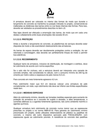 A armadura deverá ser colocada no interior das formas de modo que durante o 
lançamento do concreto se mantenha na posição indicada no projeto, conservando-se 
inalteradas as distâncias das barras entre si e as faces internas das formas. Para isso, 
deverão ser adotados os procedimentos descritos no item c.8. 
Nas lajes deverá ser efetuada a amarração das barras, de modo que em cada uma 
destas o afastamento entre duas amarrações não exceda 35 cm. 
5.1.2.2.5. PROTEÇÃO 
Antes e durante o lançamento do concreto, as plataformas de serviços deverão estar 
dispostas de modo a não acarretarem deslocamento das armaduras. 
As barras de espera deverão ser devidamente protegidas contra a oxidação. Ao ser 
retomada a concretagem, elas deverão ser perfeitamente limpas de modo a permitir 
boa aderência. 
5.1.2.2.6. RECOBRIMENTO 
Qualquer barra da armadura, inclusive de distribuição, de montagem e estribos, deve 
ter cobrimento de acordo com norma específica. 
Se o solo não for rochoso, sob a estrutura deverá ser interposta uma camada de 
concreto simples, não considerada no cálculo, com o consumo mínimo de 250 kg de 
cimento por metro cúbico e espessura de pelo menos 5,0 cm. 
Para concreto em meio fortemente agressivo 4,0 cm. 
Para cobrimento maior que 6,0 cm deve-se colocar uma armadura de pele 
complementar, em rede, cujo cobrimento não deve ser inferior aos limites especificados 
neste item. 
5.1.2.2.6.1. MEDIDAS ESPECIAIS 
Além do cobrimento mínimo, deverão ser tomadas medidas especiais para aumento da 
proteção da armadura se o concreto for sujeito à abrasão, a altas temperaturas, a 
correntes elétricas ou a agentes fortemente agressivos, tais como ambiente marinho e 
agentes químicos. 
Qualquer armadura terá cobrimento de concreto nunca menor que as espessuras 
prescritas no projeto e na norma NBR-6118. Para garantia do cobrimento mínimo 
preconizado em projeto, serão utilizados distanciadores de plástico ou pastilhas de 
concreto, e mesmo até outro dispositivo aprovado pela FISCALIZAÇÃO, com 
espessuras iguais ao cobrimento previsto. A resistência do concreto das pastilhas 
REVISÃO MARÇO/2007 - PÁG. 74/638 - PARTE C 
 