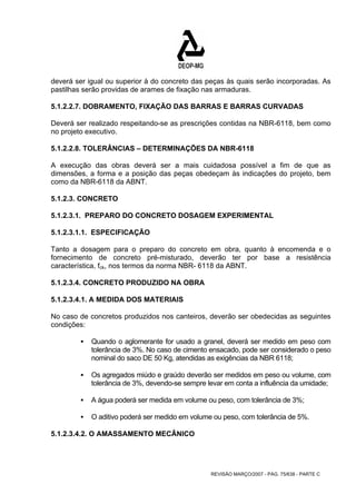 deverá ser igual ou superior à do concreto das peças às quais serão incorporadas. As 
pastilhas serão providas de arames de fixação nas armaduras. 
5.1.2.2.7. DOBRAMENTO, FIXAÇÃO DAS BARRAS E BARRAS CURVADAS 
Deverá ser realizado respeitando-se as prescrições contidas na NBR-6118, bem como 
no projeto executivo. 
5.1.2.2.8. TOLERÂNCIAS – DETERMINAÇÕES DA NBR-6118 
A execução das obras deverá ser a mais cuidadosa possível a fim de que as 
dimensões, a forma e a posição das peças obedeçam às indicações do projeto, bem 
como da NBR-6118 da ABNT. 
5.1.2.3. CONCRETO 
5.1.2.3.1. PREPARO DO CONCRETO DOSAGEM EXPERIMENTAL 
5.1.2.3.1.1. ESPECIFICAÇÃO 
Tanto a dosagem para o preparo do concreto em obra, quanto à encomenda e o 
fornecimento de concreto pré-misturado, deverão ter por base a resistência 
característica, fck, nos termos da norma NBR- 6118 da ABNT. 
5.1.2.3.4. CONCRETO PRODUZIDO NA OBRA 
5.1.2.3.4.1. A MEDIDA DOS MATERIAIS 
No caso de concretos produzidos nos canteiros, deverão ser obedecidas as seguintes 
condições: 
ƒ Quando o aglomerante for usado a granel, deverá ser medido em peso com 
tolerância de 3%. No caso de cimento ensacado, pode ser considerado o peso 
nominal do saco DE 50 Kg, atendidas as exigências da NBR 6118; 
ƒ Os agregados miúdo e graúdo deverão ser medidos em peso ou volume, com 
tolerância de 3%, devendo-se sempre levar em conta a influência da umidade; 
ƒ A água poderá ser medida em volume ou peso, com tolerância de 3%; 
ƒ O aditivo poderá ser medido em volume ou peso, com tolerância de 5%. 
REVISÃO MARÇO/2007 - PÁG. 75/638 - PARTE C 
5.1.2.3.4.2. O AMASSAMENTO MECÂNICO 
 