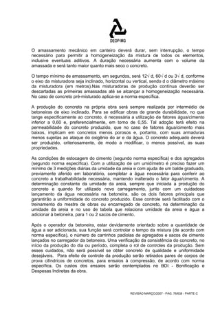 O amassamento mecânico em canteiro deverá durar, sem interrupção, o tempo 
necessário para permitir a homogeneização da mistura de todos os elementos, 
inclusive eventuais aditivos. A duração necessária aumenta com o volume da 
amassada e será tanto maior quanto mais seco o concreto. 
O tempo mínimo de amassamento, em segundos, será 12√ d, 60√ d ou 3√ d, conforme 
o eixo da misturadora seja inclinado, horizontal ou vertical, sendo d o diâmetro máximo 
da misturadora (em metros).Nas misturadoras de produção contínua deverão ser 
descartadas as primeiras amassadas até se alcançar a homogeneização necessária. 
No caso de concreto pré-misturado aplica-se a norma específica. 
A produção do concreto na própria obra será sempre realizada por intermédio de 
betoneiras de eixo inclinado. Para se edificar obras de grande durabilidade, no que 
tange especificamente ao concreto, é necessária a utilização de fatores água/cimento 
inferior a 0,60 e, preferencialmente, em torno de 0,55. Tal adoção terá efeito na 
permeabilidade do concreto produzido, que no caso de fatores água/cimento mais 
baixos, implicam em concretos menos porosos e, portanto, com suas armaduras 
menos sujeitas ao ataque do oxigênio do ar e da água. O concreto adequado deverá 
ser produzido, criteriosamente, de modo a modificar, o menos possível, as suas 
propriedades. 
As condições de estocagem do cimento (segundo norma específica) e dos agregados 
(segundo norma específica). Com a utilização de um umidímetro é preciso fazer um 
mínimo de 3 medições diárias da umidade da areia e com ajuda de um balde graduado, 
previamente aferido em laboratório, completar a água necessária para conferir ao 
concreto a trabalhabilidade necessária, mantendo inalterado o fator água/cimento. A 
determinação constante da umidade da areia, sempre que iniciada a produção do 
concreto e quando for utilizado novo carregamento, junto com um cuidadoso 
lançamento da água necessária na betoneira, são os dois fatores principais que 
garantirão a uniformidade do concreto produzido. Esse controle será facilitado com o 
treinamento do mestre de obras ou encarregado de concreto, na determinação da 
umidade da areia e no uso de tabela que relaciona umidade da areia e água a 
adicionar à betoneira, para 1 ou 2 sacos de cimento. 
Após o operador da betoneira, estar devidamente orientado sobre a quantidade de 
água a ser adicionada, sua função será controlar o tempo da mistura (de acordo com 
norma específica), o número de carrinhos padiolas de agregados e sacos de cimento 
lançados no carregador da betoneira. Uma verificação da consistência do concreto, no 
início da produção do dia ou período, completa o rol de controles da produção. Sem 
esses cuidados, não será possível se obter concreto de qualidade e uniformidade 
desejáveis. Para efeito de controle da produção serão retirados pares de corpos de 
prova cilíndricos de concretos, para ensaios à compressão, de acordo com norma 
específica. Os custos dos ensaios serão contemplados no BDI - Bonificação e 
Despesas Indiretas da obra. 
REVISÃO MARÇO/2007 - PÁG. 76/638 - PARTE C 
 