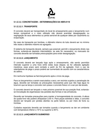 5.1.2.3.2. CONCRETAGEM – DETERMINAÇÕES DA NBR-6118 
5.1.2.3.2.1. TRANSPORTE 
O concreto deverá ser transportado do local do amassamento para o lançamento num 
tempo compatível e o meio utilizado não deverá acarretar desagregação ou 
segregação de seus elementos ou perda sensível de qualquer deles por vazamento ou 
evaporação. 
No caso de transporte por bombas, o diâmetro interno do tubo deverá ser no mínimo 
três vezes o diâmetro máximo do agregado. 
O sistema de transporte deverá, sempre que possível, permitir o lançamento direto nas 
formas, evitando-se depósito intermediário; se este for necessário, no manuseio do 
concreto deverão ser tomadas preocupações para evitar desagregação. 
5.1.2.3.2.2. LANÇAMENTO 
O concreto deverá ser lançado logo após o amassamento, não sendo permitido 
intervalo superior a uma hora entre estas duas etapas; se for utilizada agitação 
mecânica, esse prazo será contado a partir do fim da agitação. Com o uso de 
retardadores de pega o prazo poderá ser aumentado de acordo com os característicos 
do aditivo. 
Em nenhuma hipótese se fará lançamento após o início da pega. 
Para os lançamentos a serem executados a seco, em recintos sujeitos a penetração de 
água, deverão ser tomadas as precauções necessárias para que não haja água no 
local em que se lança o concreto nem possa o concreto fresco vir a ser por ela lavado. 
O concreto deverá ser lançado o mais próximo possível de sua posição final, evitando-se 
incrustação de argamassas nas paredes das formas e nas armaduras. 
Deverão ser tomadas precauções para manter a homogeneidade do concreto. A altura 
de queda livre não poderá ultrapassar 2,00 m. Para peças estreitas e altas, o concreto 
deverá ser lançado por janelas abertas na parte lateral, ou por meio de funis ou 
trombas. 
Cuidados especiais deverão ser tomados quando o lançamento se der em ambiente 
com temperatura inferior a 10°C ou superior a 40°C. 
5.1.2.3.2.3. LANÇAMENTO SUBMERSO 
REVISÃO MARÇO/2007 - PÁG. 77/638 - PARTE C 
 