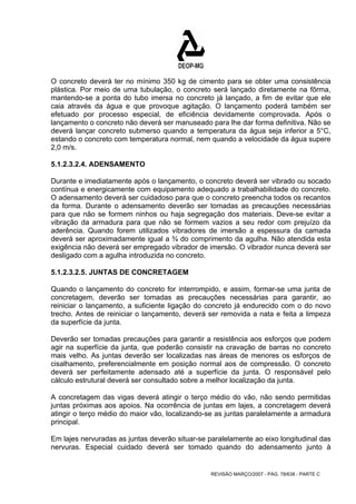 O concreto deverá ter no mínimo 350 kg de cimento para se obter uma consistência 
plástica. Por meio de uma tubulação, o concreto será lançado diretamente na fôrma, 
mantendo-se a ponta do tubo imersa no concreto já lançado, a fim de evitar que ele 
caia através da água e que provoque agitação. O lançamento poderá também ser 
efetuado por processo especial, de eficiência devidamente comprovada. Após o 
lançamento o concreto não deverá ser manuseado para lhe dar forma definitiva. Não se 
deverá lançar concreto submerso quando a temperatura da água seja inferior a 5°C, 
estando o concreto com temperatura normal, nem quando a velocidade da água supere 
2,0 m/s. 
5.1.2.3.2.4. ADENSAMENTO 
Durante e imediatamente após o lançamento, o concreto deverá ser vibrado ou socado 
contínua e energicamente com equipamento adequado a trabalhabilidade do concreto. 
O adensamento deverá ser cuidadoso para que o concreto preencha todos os recantos 
da forma. Durante o adensamento deverão ser tomadas as precauções necessárias 
para que não se formem ninhos ou haja segregação dos materiais. Deve-se evitar a 
vibração da armadura para que não se formem vazios a seu redor com prejuízo da 
aderência. Quando forem utilizados vibradores de imersão a espessura da camada 
deverá ser aproximadamente igual a ¾ do comprimento da agulha. Não atendida esta 
exigência não deverá ser empregado vibrador de imersão. O vibrador nunca deverá ser 
desligado com a agulha introduzida no concreto. 
5.1.2.3.2.5. JUNTAS DE CONCRETAGEM 
Quando o lançamento do concreto for interrompido, e assim, formar-se uma junta de 
concretagem, deverão ser tomadas as precauções necessárias para garantir, ao 
reiniciar o lançamento, a suficiente ligação do concreto já endurecido com o do novo 
trecho. Antes de reiniciar o lançamento, deverá ser removida a nata e feita a limpeza 
da superfície da junta. 
Deverão ser tomadas precauções para garantir a resistência aos esforços que podem 
agir na superfície da junta, que poderão consistir na cravação de barras no concreto 
mais velho. As juntas deverão ser localizadas nas áreas de menores os esforços de 
cisalhamento, preferencialmente em posição normal aos de compressão. O concreto 
deverá ser perfeitamente adensado até a superfície da junta. O responsável pelo 
cálculo estrutural deverá ser consultado sobre a melhor localização da junta. 
A concretagem das vigas deverá atingir o terço médio do vão, não sendo permitidas 
juntas próximas aos apoios. Na ocorrência de juntas em lajes, a concretagem deverá 
atingir o terço médio do maior vão, localizando-se as juntas paralelamente a armadura 
principal. 
Em lajes nervuradas as juntas deverão situar-se paralelamente ao eixo longitudinal das 
nervuras. Especial cuidado deverá ser tomado quando do adensamento junto à 
REVISÃO MARÇO/2007 - PÁG. 78/638 - PARTE C 
 