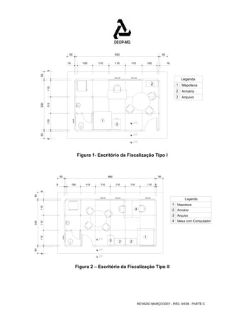 50 660 50 
Legenda 100x100 
REVISÃO MARÇO/2007 - PÁG. 8/638 - PARTE C 
100x100 100x100 
60x60 
1 
2 Mapoteca 
3 
Armário 
Arquivo 
1 
2 
3 
Legenda 
50 330 50 
9 110 110 110 9 
50 550 50 
19 100 110 110 110 100 19 
Figura 1- Escritório da Fiscalização Tipo I 
100x100 100x100 
60x60 
Mapoteca 
Armário 
Arquivo 
1 
2 
3 
1 
3 2 2 
4 
4 Mesa com Computador 
9 
9 100 110 110 110 110 110 
50 330 50 
9 110 110 110 9 
Figura 2 – Escritório da Fiscalização Tipo II 
 
