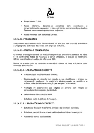 REVISÃO MARÇO/2007 - PÁG. 80/638 - PARTE C 
ƒ Faces laterais: 3 dias; 
ƒ Faces inferiores, deixando-se pontaletes bem encunhados e 
convenientemente espaçados: 14 dias, entretanto, permanecendo no local as 
faixas de reescoramento previamente projetadas; 
ƒ Faces inferiores, sem pontaletes: 21 dias. 
5.1.2.4.2.2. PRECAUÇÕES 
A retirada do escoramento e das formas deverá ser efetuada sem choques e obedecer 
a um programa elaborado de acordo com o tipo da estrutura. 
5.1.2.4.2.3. CONTROLE TECNOLÓGICO 
O controle tecnológico deverá ser realizado segundo as prescrições contidas na NBR- 
6118, controlando todos os materiais a serem utilizados, e através de laboratório 
idôneo e certificado em padrão de referência ISO. 
Dentre os ensaios para os cimentos e concretos citamos os mais solicitados pelos 
controles de qualidade: 
5.1.2.4.2.3.1. LABORATÓRIO DE CIMENTO 
ƒ Caracterização físico-química do cimento; 
ƒ Caracterização do cimento com relação à sua durabilidade - ensaios de 
carbonatação acelerada, de reatividade álcali-agregado, de resistência a 
sulfatos, calor de hidratação, retração por secagem, entre outros; 
ƒ Avaliação do desempenho das adições ao cimento com relação ao 
comportamento mecânico e durabilidade; 
ƒ Determinação da mobilidade Bond; 
ƒ Estudo do efeito de aditivos de moagem. 
5.1.2.4.2.3.2. LABORATÓRIO DE CONCRETO 
ƒ Estudos da dosagem de concreto, simples e de concretos especiais; 
ƒ Estudo de compatibilidade cimento-aditivo;Análises físicas de agregados; 
ƒ Assistência técnica especializada; 
 