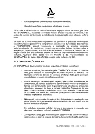 ƒ Ensaios especiais - penetração de cloretos em concretos; 
ƒ Caracterização físico-mecânica de artefatos de cimento. 
Enfatiza-se a necessidade da realização de uma inspeção visual detalhada, por parte 
da FISCALIZAÇÃO, buscando-se detectar nichos, brocas e vazios na estrutura, e só 
após este controle será definida a metodologia de recuperação a ser adotada, se for o 
caso. 
Em caso de dúvidas detectadas na presença de pequenas e precoces deteriorações 
nas estruturas que possam vir a comprometer a qualidade e durabilidade das mesmas, 
a FISCALIZAÇÃO, poderá recomendar a realização de ensaios especiais, 
preferencialmente não destrutivos, como forma de melhor balizar decisões sobre a 
recuperação, o desmanche, a modificação do processo construtivo e, mesmo até do 
projeto. Dentre eles enquadram-se ensaios de prova de carga realizado diretamente na 
estrutura. Qualquer ônus deste tipo de trabalho é de responsabilidade da 
CONTRATADA. Os custos dos referidos ensaios estão incluídos no BDI. 
5.1.3. CONSIDERAÇÕES GERAIS 
A FISCALIZAÇÃO deverá realizar ainda as seguintes atividades específicas: 
ƒ Atender às solicitações efetuadas pela CONTRATADA através do diário de 
obra, para liberação da concretagem de partes ou peças da estrutura. Tal 
liberação somente se dará se for solicitada em tempo hábil, para que sejam 
executadas as eventuais correções necessárias; 
ƒ Liberar a execução da concretagem da peça, após conferir as dimensões, os 
alinhamentos, os prumos, as condições de travamento, vedação e limpeza das 
formas e do cimbramento, além do posicionamento e bitolas das armaduras, 
eletrodutos, passagem de dutos e demais instalações. Tratando-se de uma 
peça ou componente de uma estrutura em concreto aparente, comprovar que 
as condições das formas são suficientes para garantir a textura do concreto 
indicada no projeto de arquitetura; 
ƒ Não permitir que a posição de qualquer tipo de instalação ou canalização, que 
passe através de vigas ou outros elementos estruturais, seja modificada em 
relação à indicada no projeto; 
ƒ Em estruturas especiais, solicitar, aprovar e acompanhar a execução dos 
planos de concretagem elaborados pela CONTRATADA; 
ƒ Acompanhar a execução de concretagem, observando se são obedecidas as 
recomendações sobre o preparo, transporte, lançamento,vibração, desforma e 
REVISÃO MARÇO/2007 - PÁG. 81/638 - PARTE C 
 