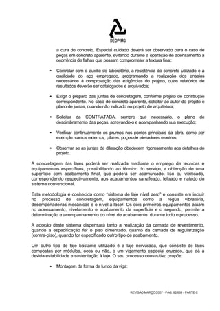 a cura do concreto. Especial cuidado deverá ser observado para o caso de 
peças em concreto aparente, evitando durante a operação de adensamento a 
ocorrência de falhas que possam comprometer a textura final; 
ƒ Controlar com o auxilio de laboratório, a resistência do concreto utilizado e a 
qualidade do aço empregado, programando a realização dos ensaios 
necessários à comprovação das exigências do projeto, cujos relatórios de 
resultados deverão ser catalogados e arquivados; 
ƒ Exigir o preparo das juntas de concretagem, conforme projeto de construção 
correspondente. No caso de concreto aparente, solicitar ao autor do projeto o 
plano de juntas, quando não indicado no projeto de arquitetura; 
ƒ Solicitar da CONTRATADA, sempre que necessário, o plano de 
descimbramento das peças, aprovando-o e acompanhando sua execução; 
ƒ Verificar continuamente os prumos nos pontos principais da obra, como por 
exemplo: cantos externos, pilares, poços de elevadores e outros; 
ƒ Observar se as juntas de dilatação obedecem rigorosamente aos detalhes do 
REVISÃO MARÇO/2007 - PÁG. 82/638 - PARTE C 
projeto. 
A concretagem das lajes poderá ser realizada mediante o emprego de técnicas e 
equipamentos específicos, possibilitando ao término do serviço, a obtenção de uma 
superfície com acabamento final, que poderá ser acamurçado, liso ou vitrificado, 
correspondendo respectivamente, aos acabamentos sarrafeado, feltrado e natado do 
sistema convencional. 
Esta metodologia é conhecida como “sistema de laje nível zero” e consiste em incluir 
no processo de concretagem, equipamentos como a régua vibratória, 
desempenadeiras mecânicas e o nível a laser. Os dois primeiros equipamentos atuam 
no adensamento, nivelamento e acabamento da superfície e o segundo, permite a 
determinação e acompanhamento do nível de acabamento, durante todo o processo. 
A adoção deste sistema dispensará tanto a realização da camada de revestimento, 
quando a especificação for o piso cimentado, quanto da camada de regularização 
(contra-piso), quando for especificado outro tipo de acabamento. 
Um outro tipo de laje bastante utilizado é a laje nervurada, que consiste de lajes 
compostas por módulos, ocos ou não, e um vigamento especial cruzado, que dá a 
devida estabilidade e sustentação à laje. O seu processo construtivo propõe: 
ƒ Montagem da forma de fundo da viga; 
 