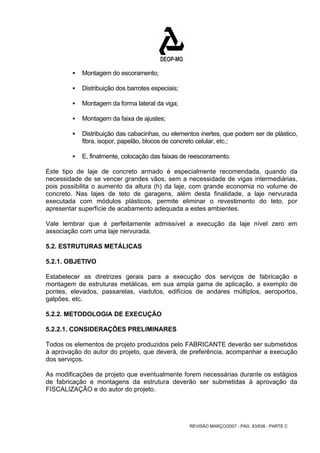 REVISÃO MARÇO/2007 - PÁG. 83/638 - PARTE C 
ƒ Montagem do escoramento; 
ƒ Distribuição dos barrotes especiais; 
ƒ Montagem da forma lateral da viga; 
ƒ Montagem da faixa de ajustes; 
ƒ Distribuição das cabacinhas, ou elementos inertes, que podem ser de plástico, 
fibra, isopor, papelão, blocos de concreto celular, etc.; 
ƒ E, finalmente, colocação das faixas de reescoramento. 
Este tipo de laje de concreto armado é especialmente recomendada, quando da 
necessidade de se vencer grandes vãos, sem a necessidade de vigas intermediárias, 
pois possibilita o aumento da altura (h) da laje, com grande economia no volume de 
concreto. Nas lajes de teto de garagens, além desta finalidade, a laje nervurada 
executada com módulos plásticos, permite eliminar o revestimento do teto, por 
apresentar superfície de acabamento adequada a estes ambientes. 
Vale lembrar que é perfeitamente admissível a execução da laje nível zero em 
associação com uma laje nervurada. 
5.2. ESTRUTURAS METÁLICAS 
5.2.1. OBJETIVO 
Estabelecer as diretrizes gerais para a execução dos serviços de fabricação e 
montagem de estruturas metálicas, em sua ampla gama de aplicação, a exemplo de 
pontes, elevados, passarelas, viadutos, edifícios de andares múltiplos, aeroportos, 
galpões, etc. 
5.2.2. METODOLOGIA DE EXECUÇÃO 
5.2.2.1. CONSIDERAÇÕES PRELIMINARES 
Todos os elementos de projeto produzidos pelo FABRICANTE deverão ser submetidos 
à aprovação do autor do projeto, que deverá, de preferência, acompanhar a execução 
dos serviços. 
As modificações de projeto que eventualmente forem necessárias durante os estágios 
de fabricação e montagens da estrutura deverão ser submetidas à aprovação da 
FISCALIZAÇÃO e do autor do projeto. 
 