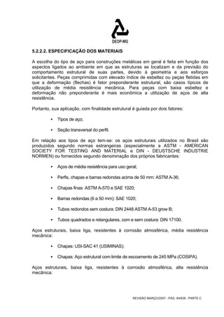 5.2.2.2. ESPECIFICAÇÃO DOS MATERIAIS 
A escolha do tipo de aço para construções metálicas em geral é feita em função dos 
aspectos ligados ao ambiente em que as estruturas se localizam e da previsão do 
comportamento estrutural de suas partes, devido à geometria e aos esforços 
solicitantes. Peças comprimidas com elevado índice de esbeltez ou peças fletidas em 
que a deformação (flechas) é fator preponderante estrutural, são casos típicos de 
utilização de média resistência mecânica. Para peças com baixa esbeltez e 
deformação não preponderante é mais econômica a utilização de aços de alta 
resistência. 
Portanto, sua aplicação, com finalidade estrutural é guiada por dois fatores: 
REVISÃO MARÇO/2007 - PÁG. 84/638 - PARTE C 
ƒ Tipos de aço; 
ƒ Seção transversal do perfil. 
Em relação aos tipos de aço tem-se: os aços estruturais utilizados no Brasil são 
produzidos segundo normas estrangeiras (especialmente a ASTM - AMERICAN 
SOCIETY FOR TESTING AND MATERIAL e DIN - DEUSTSCHE INDUSTRIE 
NORMEN) ou fornecidos segundo denominação dos próprios fabricantes: 
ƒ Aços de média resistência para uso geral; 
ƒ Perfis, chapas e barras redondas acima de 50 mm: ASTM A-36; 
ƒ Chapas finas: ASTM A-570 e SAE 1020; 
ƒ Barras redondas (6 a 50 mm): SAE 1020; 
ƒ Tubos redondos sem costura: DIN 2448 ASTM A-53 grow B; 
ƒ Tubos quadrados e retangulares, com e sem costura: DIN 17100. 
Aços estruturais, baixa liga, resistentes à corrosão atmosférica, média resistência 
mecânica: 
ƒ Chapas: USI-SAC 41 (USIMINAS); 
ƒ Chapas: Aço estrutural com limite de escoamento de 245 MPa (COSIPA). 
Aços estruturais, baixa liga, resistentes à corrosão atmosférica, alta resistência 
mecânica: 
 