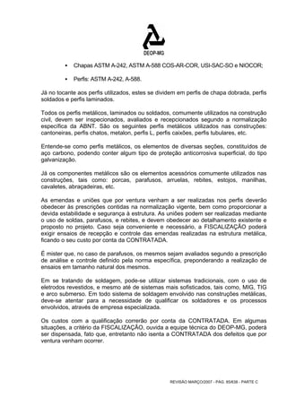 ƒ Chapas ASTM A-242, ASTM A-588 COS-AR-COR, USI-SAC-SO e NIOCOR; 
REVISÃO MARÇO/2007 - PÁG. 85/638 - PARTE C 
ƒ Perfis: ASTM A-242, A-588. 
Já no tocante aos perfis utilizados, estes se dividem em perfis de chapa dobrada, perfis 
soldados e perfis laminados. 
Todos os perfis metálicos, laminados ou soldados, comumente utilizados na construção 
civil, devem ser inspecionados, avaliados e recepcionados segundo a normalização 
específica da ABNT. São os seguintes perfis metálicos utilizados nas construções: 
cantoneiras, perfis chatos, metalon, perfis L, perfis caixões, perfis tubulares, etc. 
Entende-se como perfis metálicos, os elementos de diversas seções, constituídos de 
aço carbono, podendo conter algum tipo de proteção anticorrosiva superficial, do tipo 
galvanização. 
Já os componentes metálicos são os elementos acessórios comumente utilizados nas 
construções, tais como: porcas, parafusos, arruelas, rebites, estojos, manilhas, 
cavaletes, abraçadeiras, etc. 
As emendas e uniões que por ventura venham a ser realizadas nos perfis deverão 
obedecer às prescrições contidas na normalização vigente, bem como proporcionar a 
devida estabilidade e segurança à estrutura. As uniões podem ser realizadas mediante 
o uso de soldas, parafusos, e rebites, e devem obedecer ao detalhamento existente e 
proposto no projeto. Caso seja conveniente e necessário, a FISCALIZAÇÃO poderá 
exigir ensaios de recepção e controle das emendas realizadas na estrutura metálica, 
ficando o seu custo por conta da CONTRATADA. 
É mister que, no caso de parafusos, os mesmos sejam avaliados segundo a prescrição 
de análise e controle definido pela norma específica, preponderando a realização de 
ensaios em tamanho natural dos mesmos. 
Em se tratando de soldagem, pode-se utilizar sistemas tradicionais, com o uso de 
eletrodos revestidos, e mesmo até de sistemas mais sofisticados, tais como, MIG, TIG 
e arco submerso. Em todo sistema de soldagem envolvido nas construções metálicas, 
deve-se atentar para a necessidade de qualificar os soldadores e os processos 
envolvidos, através de empresa especializada. 
Os custos com a qualificação correrão por conta da CONTRATADA. Em algumas 
situações, a critério da FISCALIZAÇÃO, ouvida a equipe técnica do DEOP-MG, poderá 
ser dispensada, fato que, entretanto não isenta a CONTRATADA dos defeitos que por 
ventura venham ocorrer. 
 