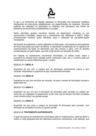 O aço e os elementos de ligação utilizados na fabricação das estruturas metálicas 
obedecerão às prescrições estabelecidas nas especificações de materiais. Somente 
poderão ser utilizados na fabricação os materiais que atenderem aos limites de 
tolerância de fornecimento estabelecidos no projeto. 
Serão admitidos ajustes corretivos através de desempeno mecânico ou por 
aquecimento controlado, desde que a temperatura não ultrapasse a 650°C. Estes 
procedimentos também serão admitidos para a obtenção de pré-deformações 
necessárias. 
No tocante aos gabaritos a serem utilizados na fabricação, recomenda-se para garantia 
da forma das peças que saem da fábrica, é importante a preparação de um gabarito de 
posicionamento de todos os elementos que irão compor a peça, com as devidas 
compensações de deformação, que irão surgir devido às retrações de solda. 
Em relação ao acabamento comumente encontrado, no estado bruto, sobre a 
superfície da matéria prima utilizada (perfil, cantoneira, tubo, etc.), o mesmo pode ser 
classificado em quatro diferentes graus, a saber: 
5.2.2.3.1.1.1. GRAU A 
Superfície de aço com a carepa (pó) de laminação praticamente intacta e sem 
corrosão. Representa a superfície de aço recentemente laminada. 
5.2.2.3.1.1.2. GRAU B 
Superfície de aço com princípio de corrosão, da qual a carepa de laminação começa a 
desprender-se. 
5.2.2.3.1.1.3. GRAU C 
Superfície de aço em que a laminação foi eliminada pela corrosão ou poderá ser 
removida, por raspagem ou jateamento, porém sem que se tenham formado cavidades 
muito visíveis (pites), em grande escala. 
5.2.2.3.1.1.4. GRAU D 
Superfície de aço onde a carepa de laminação foi eliminada pela corrosão, com 
formação de cavidades visíveis em grande escala. 
5.2.2.3.1.2. TRATAMENTO ANTIOXIDANTE 
A partir dos graus de acabamento encontrados sobre a matéria-prima, pode-se definir o 
melhor e mais adequado tipo de tratamento preliminar antioxidante a ser adotado, que 
REVISÃO MARÇO/2007 - PÁG. 88/638 - PARTE C 
 