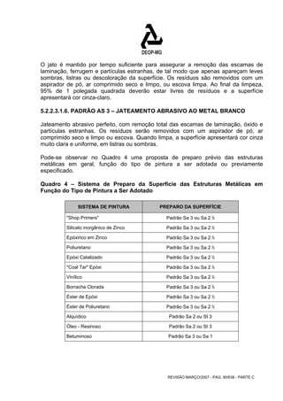 O jato é mantido por tempo suficiente para assegurar a remoção das escamas de 
laminação, ferrugem e partículas estranhas, de tal modo que apenas apareçam leves 
sombras, listras ou descoloração da superfície. Os resíduos são removidos com um 
aspirador de pó, ar comprimido seco e limpo, ou escova limpa. Ao final da limpeza, 
95% de 1 polegada quadrada deverão estar livres de resíduos e a superfície 
apresentará cor cinza-claro. 
5.2.2.3.1.6. PADRÃO AS 3 – JATEAMENTO ABRASIVO AO METAL BRANCO 
Jateamento abrasivo perfeito, com remoção total das escamas de laminação, óxido e 
partículas estranhas. Os resíduos serão removidos com um aspirador de pó, ar 
comprimido seco e limpo ou escova. Quando limpa, a superfície apresentará cor cinza 
muito clara e uniforme, em listras ou sombras. 
Pode-se observar no Quadro 4 uma proposta de preparo prévio das estruturas 
metálicas em geral, função do tipo de pintura a ser adotada ou previamente 
especificado. 
Quadro 4 – Sistema de Preparo da Superfície das Estruturas Metálicas em 
Função do Tipo de Pintura a Ser Adotado 
SISTEMA DE PINTURA PREPARO DA SUPERFÍCIE 
"Shop Primers" Padrão Sa 3 ou Sa 2 ½ 
Silicato inorgânico de Zinco Padrão Sa 3 ou Sa 2 ½ 
Epóxirico em Zinco Padrão Sa 3 ou Sa 2 ½ 
Poliuretano Padrão Sa 3 ou Sa 2 ½ 
Epóxi Catalizado Padrão Sa 3 ou Sa 2 ½ 
"Coal Tar" Epóxi Padrão Sa 3 ou Sa 2 ½ 
Vinílico Padrão Sa 3 ou Sa 2 ½ 
Borracha Clorada Padrão Sa 3 ou Sa 2 ½ 
Éster de Epóxi Padrão Sa 3 ou Sa 2 ½ 
Éster de Poliuretano Padrão Sa 3 ou Sa 2 ½ 
Alquídico Padrão Sa 2 ou St 3 
Óleo - Resinoso Padrão Sa 2 ou St 3 
Betuminoso Padrão Sa 3 ou Sa 1 
REVISÃO MARÇO/2007 - PÁG. 90/638 - PARTE C 
 