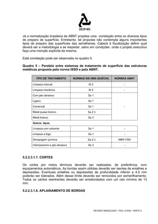 Já a normatização brasileira da ABNT propões uma correlação entre os diversos tipos 
de preparo de superfície. Entretanto, tal proposta não contempla alguns importantes 
tipos de preparo das superfícies das serralherias. Caberá à fiscalização definir qual 
deverá ser a metodologia a se respeitar, salvo em condições onde o projeto executivo 
faça uma menção explícita da mesma. 
Está correlação pode ser observada no quadro 5. 
Quadro 5 – Paralelo entre sistemas de tratamento de superfície das estruturas 
metálicas proposta pela norma ISSO e pela ABNT. 
TIPO DE TRATAMENTO NORMAS SIS 5900 (SUÉCIA) NORMAS ABNT 
Limpeza manual St 2 - 
Limpeza mecânica St 3 - 
Com jato abrasivo Sa 1 
Ligeiro Sa 1 
Comercial Sa 1 
- 
Metal quase branco Sa 2 ½ 
Metal branco Sa 3 
Outros tipos: 
Limpeza com solvente Sa 1 - 
Limpeza a fogo Sa 1 - 
Decapagem química Sa 2 ½ NBR-7350 
Intemperismo e jato abrasivo Sa 3 - 
5.2.2.3.1.7. CORTES 
Os cortes por meios térmicos deverão ser realizados, de preferência, com 
equipamentos automáticos. As bordas assim obtidas deverão ser isentas de entalhes e 
depressões. Eventuais entalhes ou depressões de profundidade inferior a 4,5 mm 
poderão ser tolerados. Além desse limite deverão ser removidos por esmerilhamento. 
Todos os cantos reentrantes deverão ser arredondados com um raio mínimo de 13 
mm. 
5.2.2.3.1.8. APLAINAMENTO DE BORDAS 
REVISÃO MARÇO/2007 - PÁG. 91/638 - PARTE C 
 