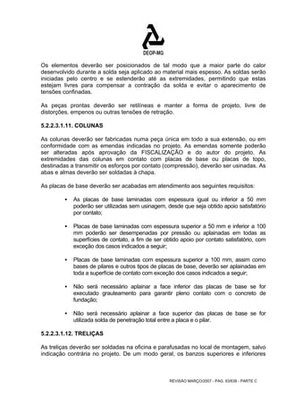 Os elementos deverão ser posicionados de tal modo que a maior parte do calor 
desenvolvido durante a solda seja aplicado ao material mais espesso. As soldas serão 
iniciadas pelo centro e se estenderão até as extremidades, permitindo que estas 
estejam livres para compensar a contração da solda e evitar o aparecimento de 
tensões confinadas. 
As peças prontas deverão ser retilíneas e manter a forma de projeto, livre de 
distorções, empenos ou outras tensões de retração. 
5.2.2.3.1.11. COLUNAS 
As colunas deverão ser fabricadas numa peça única em todo a sua extensão, ou em 
conformidade com as emendas indicadas no projeto. As emendas somente poderão 
ser alteradas após aprovação da FISCALIZAÇÃO e do autor do projeto. As 
extremidades das colunas em contato com placas de base ou placas de topo, 
destinadas a transmitir os esforços por contato (compressão), deverão ser usinadas. As 
abas e almas deverão ser soldadas à chapa. 
As placas de base deverão ser acabadas em atendimento aos seguintes requisitos: 
ƒ As placas de base laminadas com espessura igual ou inferior a 50 mm 
poderão ser utilizadas sem usinagem, desde que seja obtido apoio satisfatório 
por contato; 
ƒ Placas de base laminadas com espessura superior a 50 mm e inferior a 100 
mm poderão ser desempenadas por pressão ou aplainadas em todas as 
superfícies de contato, a fim de ser obtido apoio por contato satisfatório, com 
exceção dos casos indicados a seguir; 
ƒ Placas de base laminadas com espessura superior a 100 mm, assim como 
bases de pilares e outros tipos de placas de base, deverão ser aplainadas em 
toda a superfície de contato com exceção dos casos indicados a seguir; 
ƒ Não será necessário aplainar a face inferior das placas de base se for 
executado grauteamento para garantir pleno contato com o concreto de 
fundação; 
ƒ Não será necessário aplainar a face superior das placas de base se for 
utilizada solda de penetração total entre a placa e o pilar. 
5.2.2.3.1.12. TRELIÇAS 
As treliças deverão ser soldadas na oficina e parafusadas no local de montagem, salvo 
indicação contrária no projeto. De um modo geral, os banzos superiores e inferiores 
REVISÃO MARÇO/2007 - PÁG. 93/638 - PARTE C 
 