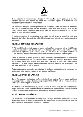 desnecessárias e minimizem os esforços de retração. Não sendo possível evitar altas 
tensões residuais nas soldas de fecho nas conexões rígidas, o fechamento será 
realizado nos elementos de compressão. 
Na fabricação de vigas com chapas soldadas às flanges, todas as emendas de oficina 
de cada componente deverão ser realizadas antes que seja soldado aos demais 
componentes. Vigas principais poderão ser executadas com emendas de oficina, mas 
não com mais de três subseções. 
O pré-aquecimento à temperatura adequada deverá levar a superfície até uma 
distância de 7,5 cm do ponto de solda. Esta temperatura deverá ser mantida durante a 
soldagem. 
5.2.2.3.5.3. CONTROLE DE QUALIDADE 
A FISCALIZAÇÃO poderá requerer testes radiográficos em um mínimo de 25% das 
soldas executadas. Os testes serão realizados por laboratório independente, 
previamente aprovado pela FISCALIZAÇÃO. No caso de execução rejeitada, a 
CONTRATADA deverá remover e executar novamente os serviços de soldagem. 
Tanto os cordões de solda quanto as peças soldadas, deverão atender as tolerâncias 
dimensionais previstas nas normas aplicáveis, deverá ser efetuada a inspeção visual 
em todas as soldas, e aceitação de acordo com a AWS D1.1, item 8.15. Emendas não 
previstas no projeto, quando extremamente necessárias, deverão ser executadas com 
solda de penetração total, na fábrica. 
Todas as peças componentes da estrutura deverão ser adequadamente marcadas por 
meio de punção, com as marcas de montagem, na fábrica. 
5.2.2.3.6. JUNTAS DE DILATAÇÃO 
Serão fornecidas e instaladas conforme indicado no projeto. Prever ajuste suficiente 
entre as juntas e as peças da estrutura para permitir o alinhamento e o nivelamento das 
juntas após a montagem da estrutura. 
A estrutura será alinhada em sua posição correta. A fim de se evitar interferências nas 
folgas previstas, serão utilizados furos escariados nas faces internas. Prever também 
chapas de fechamento nas colunas pertencentes às juntas de dilatação. 
5.2.2.3.7. PINTURA DE FÁBRICA 
Os elementos de projeto deverão especificar todos os requisitos de pintura, incluindo 
as peças a serem pintadas, a preparação das superfícies, a especificação da pintura e 
a espessura da película seca da pintura de fábrica. 
REVISÃO MARÇO/2007 - PÁG. 96/638 - PARTE C 
 