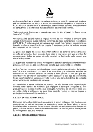 A pintura de fábrica é a primeira camada do sistema de proteção que deverá funcionar 
por um período curto de tempo e assim, será considerada temporária e provisória. A 
CONTRATADA deverá evitar a deterioração desta camada por mau armazenamento 
ou por submetê-la a ambientes mais severos que os ambientes normais. 
Toda a estrutura deverá ser preparada por meio de jato abrasivo conforme Norma 
Sueca SIS OS 5900. 
O FABRICANTE deverá efetuar a limpeza manual do aço, retirando a ferrugem solta, 
carepa de laminação e outros materiais estranhos, de modo a atender aos requisitos da 
SSPC-SP 2. A pintura poderá ser aplicada por pincel, rolo, “spray”, escorrimento ou 
imersão, conforme especificação em projeto. A espessura mínima da película seca de 
fábrica deverá ser de 25 micra. 
As partes das peças de aço que transmitem esforços ao concreto por aderência não 
deverão ser pintadas. Com exceção deste caso e nos pontos em que a pintura for 
desnecessária, todas as peças deverão receber na fabricação pelo menos uma 
camada de primmer. 
As superfícies inacessíveis após a montagem da estrutura serão previamente limpas e 
pintadas, com exceção das superfícies de contato, que não deverão ser pintadas. 
As ligações com parafusos trabalhando por contato poderão ser pintadas. As ligações 
com parafusos trabalhando por atrito e as superfícies que transmitem esforços de 
compressão por contato deverão ser limpas e sem pintura, a não ser que seja 
considerado no cálculo um coeficiente de atrito adequado a este tipo de acabamento. 
Se as superfícies forem usinadas, deverão receber uma camada inibidora de corrosão, 
removível antes da montagem da estrutura. 
As superfícies a serem soldadas no campo, se não houver outra especificação, 
deverão estar isentas de materiais que impeçam a soldagem adequada ou que 
produzam gases tóxicos durante a sua execução, numa faixa de 50 mm de cada lado 
da solda. Após a soldagem, as superfícies deverão receber a mesma limpeza e 
proteção previstas para toda a estrutura. 
5.2.2.3.8. ENTREGA ANTECIPADA 
Elementos como chumbadores de ancoragem, a serem instalados nas fundações de 
concreto ou em outras estruturas de concreto e placas de base soltas, a serem 
instaladas sobre argamassa de enchimento, deverão ser entregues antes das demais 
peças, a fim de se evitar atrasos no desenvolvimento da construção das fundações ou 
na montagem da estrutura metálica. 
5.2.2.3.9. ESTOCAGEM NA FÁBRICA 
REVISÃO MARÇO/2007 - PÁG. 97/638 - PARTE C 
 