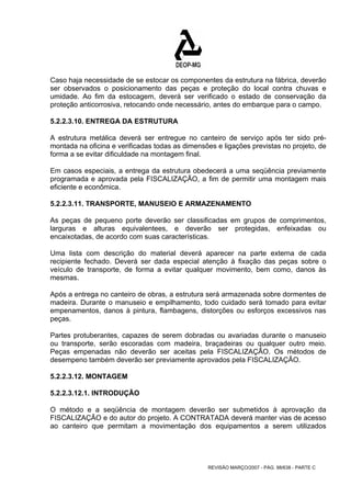 Caso haja necessidade de se estocar os componentes da estrutura na fábrica, deverão 
ser observados o posicionamento das peças e proteção do local contra chuvas e 
umidade. Ao fim da estocagem, deverá ser verificado o estado de conservação da 
proteção anticorrosiva, retocando onde necessário, antes do embarque para o campo. 
5.2.2.3.10. ENTREGA DA ESTRUTURA 
A estrutura metálica deverá ser entregue no canteiro de serviço após ter sido pré-montada 
na oficina e verificadas todas as dimensões e ligações previstas no projeto, de 
forma a se evitar dificuldade na montagem final. 
Em casos especiais, a entrega da estrutura obedecerá a uma seqüência previamente 
programada e aprovada pela FISCALIZAÇÃO, a fim de permitir uma montagem mais 
eficiente e econômica. 
5.2.2.3.11. TRANSPORTE, MANUSEIO E ARMAZENAMENTO 
As peças de pequeno porte deverão ser classificadas em grupos de comprimentos, 
larguras e alturas equivalentees, e deverão ser protegidas, enfeixadas ou 
encaixotadas, de acordo com suas características. 
Uma lista com descrição do material deverá aparecer na parte externa de cada 
recipiente fechado. Deverá ser dada especial atenção à fixação das peças sobre o 
veículo de transporte, de forma a evitar qualquer movimento, bem como, danos às 
mesmas. 
Após a entrega no canteiro de obras, a estrutura será armazenada sobre dormentes de 
madeira. Durante o manuseio e empilhamento, todo cuidado será tomado para evitar 
empenamentos, danos à pintura, flambagens, distorções ou esforços excessivos nas 
peças. 
Partes protuberantes, capazes de serem dobradas ou avariadas durante o manuseio 
ou transporte, serão escoradas com madeira, braçadeiras ou qualquer outro meio. 
Peças empenadas não deverão ser aceitas pela FISCALIZAÇÃO. Os métodos de 
desempeno também deverão ser previamente aprovados pela FISCALIZAÇÃO. 
5.2.2.3.12. MONTAGEM 
5.2.2.3.12.1. INTRODUÇÃO 
O método e a seqüência de montagem deverão ser submetidos à aprovação da 
FISCALIZAÇÃO e do autor do projeto. A CONTRATADA deverá manter vias de acesso 
ao canteiro que permitam a movimentação dos equipamentos a serem utilizados 
REVISÃO MARÇO/2007 - PÁG. 98/638 - PARTE C 
 