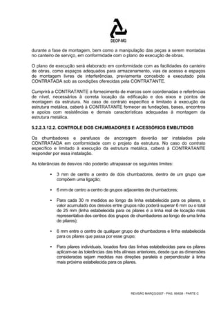 durante a fase de montagem, bem como a manipulação das peças a serem montadas 
no canteiro de serviço, em conformidade com o plano de execução de obras. 
O plano de execução será elaborado em conformidade com as facilidades do canteiro 
de obras, como espaços adequados para armazenamento, vias de acesso e espaços 
de montagem livres de interferências, previamente concebido e executado pela 
CONTRATADA sob as condições oferecidas pela CONTRATANTE. 
Cumprirá a CONTRATANTE o fornecimento de marcos com coordenadas e referências 
de nível, necessários à correta locação da edificação e dos eixos e pontos de 
montagem da estrutura. No caso de contrato específico e limitado à execução da 
estrutura metálica, caberá à CONTRATANTE fornecer as fundações, bases, encontros 
e apoios com resistências e demais características adequadas à montagem da 
estrutura metálica. 
5.2.2.3.12.2. CONTROLE DOS CHUMBADORES E ACESSÓRIOS EMBUTIDOS 
Os chumbadores e parafusos de ancoragem deverão ser instalados pela 
CONTRATADA em conformidade com o projeto da estrutura. No caso do contrato 
específico e limitado à execução da estrutura metálica, caberá à CONTRATANTE 
responder por essa instalação. 
As tolerâncias de desvios não poderão ultrapassar os seguintes limites: 
ƒ 3 mm de centro a centro de dois chumbadores, dentro de um grupo que 
REVISÃO MARÇO/2007 - PÁG. 99/638 - PARTE C 
compõem uma ligação; 
ƒ 6 mm de centro a centro de grupos adjacentes de chumbadores; 
ƒ Para cada 30 m medidos ao longo da linha estabelecida para os pilares, o 
valor acumulado dos desvios entre grupos não poderá superar 6 mm ou o total 
de 25 mm (linha estabelecida para os pilares é a linha real de locação mais 
representativa dos centros dos grupos de chumbadores ao longo de uma linha 
de pilares); 
ƒ 6 mm entre o centro de qualquer grupo de chumbadores e linha estabelecida 
para os pilares que passa por esse grupo; 
ƒ Para pilares individuais, locados fora das linhas estabelecidas para os pilares 
aplicam-se às tolerâncias das três alíneas anteriores, desde que as dimensões 
consideradas sejam medidas nas direções paralela e perpendicular à linha 
mais próxima estabelecida para os pilares. 
 