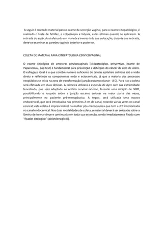 A seguir é coletado material para o exame da secreção vaginal, para o exame citopatológico, é
realizado o teste de Schiller, e colposcopia e biópsia, estas últimas quando se aplicarem. A
retirada do espéculo é efetuada em manobra inversa à da sua colocação; durante sua retirada,
deve-se examinar as paredes vaginais anterior e posterior.
COLETA DE MATERIAL PARA CITOPATOLOGIA CERVICOVAGINAL
O exame citológico de amostras cervicovaginais (citopatológico, preventivo, exame de
Papanicolau, pap test) é fundamental para prevenção e detecção do câncer de colo de útero.
O esfregaço ideal é o que contém numero suficiente de células epiteliais colhidas sob a visão
direta e refletindo os componentes endo e ectocervicais, já que a maioria dos processos
neoplásicos se inicia na zona de transformação (junção escamocolunar - JEC). Para isso a coleta
será efetuada em duas lâminas. A primeira utilizará a espátula de Ayre com sua extremidade
fenestrada, que será adaptada ao orifício cervical externo, fazendo uma rotação de 360º,
possibilitando o raspado sobre a junção escamo colunar na maior parte das vezes,
principalmente na paciente pré-menopáusica. A seguir, será utilizada uma escova
endocervical, que será introduzida nos primeiros 2 cm do canal, rotando várias vezes no canal
cervical; esta coleta é imprescindível na mulher pós-menopáusica que tem a JEC interiorizada
no canal endocervical. Nas duas modalidades de coleta, o material deverá ser colocado sobre a
lâmina de forma tênue e continuada em toda sua extensão, sendo imediatamente fixado com
“fixador citológico” (polietilenoglicol).
 
