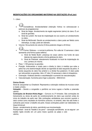 MODIFICAÇÕES DO ORGANISMO MATERNO NA GESTAÇÃO (Prof.Jair)
1 – Utero
 Consistência: Amolecida/labial (retenção hídrica no extravascular e
estimulo da progesterona)
a. Sinal de Hegar: Amolecimento da região segmentar (istmo) do útero. É um
sinal de gravidez.
b. Sinal de Landim: No local de implantação do ovo ocorre um amolecimento
no útero.
c. Sinal de McDonald: Devido ao amolecimento o útero pode ser fletido como
dobradiça, ou seja, pode ser dobrado.
 Volume: Há aumento de volume (5 litros podendo chegar a 20 litros)
 Forma: Globosa – o normal é piriforme. Por volta de 12 semanas o útero
apresenta uma forma quase esférica.
a. Sinal de Noble Budin: presença do corpo uterino nos fundo de saco
laterais da vagina devido a forma globosa do útero.
b. Sinal de Piskacek: abaulamento localizado no local de implantação do
ovo. Lembra um mioma.
 Peso: 1.100 gramas na gravidez.
 Posição: Antervertido e virado para a direita (o útero à medida que sobe a
pelve faz uma dextrorrotação devido ao sigmóide do lado esquerdo da pelve. A
borda esquerda do útero fica anterior e a direita fica posterior). O útero pode
ser retrovertido na gravidez. Até o 3º mês (12 semanas) o útero é intrapelvico.
 Coloração: Violácea (devido a vasodilatação e aumento da vascularização)
 Vascularização: Aumenta para irrigar a placenta – 900ml/mim
Outros Sinais:
Sinal de Jacquemier ou Chadwick: Representa a coloração violácea da mucosa vulvar
e meato urinário.
Holzapfel – Devido a congestão o peritônio se torna rugoso e facilita a preensão
uterina.
Contrações de Braxton-Hicks.Hegar – Comuns no 3º trimestre. São contrações de
treinamento ou dores de parto de condicionamento do útero que ocorrem antes do
início do trabalho de parto real. São contrações verdadeiras que ocorrem quando o
útero contrai como resultado do hormônio ocitocina, no entanto, elas não são fortes o
suficiente para iniciar o trabalho de parto. Essas contrações podem ser detectadas no
toque bimanual.
Gauss - amolecimento do istmo, permitindo sua movimentação.
Pschyrembel - sinal do "bastão e do pano" - sensação semelhante ao se segurar um
bastão rígido envolto em um pano macio quando se palpa o colo
uterino.
 