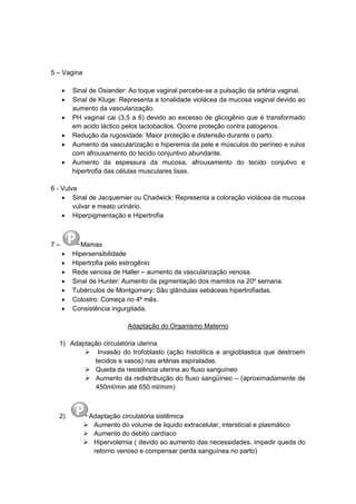 5 – Vagina
 Sinal de Osiander: Ao toque vaginal percebe-se a pulsação da artéria vaginal.
 Sinal de Kluge: Representa a tonalidade violácea da mucosa vaginal devido ao
aumento da vascularização.
 PH vaginal cai (3,5 a 6) devido ao excesso de glicogênio que é transformado
em acido láctico pelos lactobacilos. Ocorre proteção contra patogenos.
 Redução da rugosidade: Maior proteção e distensão durante o parto.
 Aumento da vascularização e hiperemia da pele e músculos do períneo e vulva
com afrouxamento do tecido conjuntivo abundante.
 Aumento da espessura da mucosa, afrouxamento do tecido conjutivo e
hipertrofia das células musculares lisas.
6 - Vulva
 Sinal de Jacquemier ou Chadwick: Representa a coloração violácea da mucosa
vulvar e meato urinário.
 Hiperpigmentação e Hipertrofia
7 – Mamas
 Hipersensibilidade
 Hipertrofia pelo estrogênio
 Rede venosa de Haller – aumento da vascularização venosa.
 Sinal de Hunter: Aumento da pigmentação dos mamilos na 20º semana.
 Tubérculos de Montgomery: São glândulas sebáceas hipertrofiadas.
 Colostro: Começa no 4º mês.
 Consistência ingurgitada.
Adaptação do Organismo Materno
1) Adaptação circulatória uterina
 Invasão do trofoblasto (ação histolitica e angioblastica que destroem
tecidos e vasos) nas artérias espiraladas.
 Queda da resistência uterina ao fluxo sanguíneo
 Aumento da redistribuição do fluxo sangüíneo – (aproximadamente de
450ml/min até 650 ml/mim)
2) Adaptação circulatória sistêmica
 Aumento do volume de liquido extracelular, intersticial e plasmático
 Aumento do debito cardíaco
 Hipervolemia ( devido ao aumento das necessidades, impedir queda do
retorno venoso e compensar perda sanguínea no parto)
 
