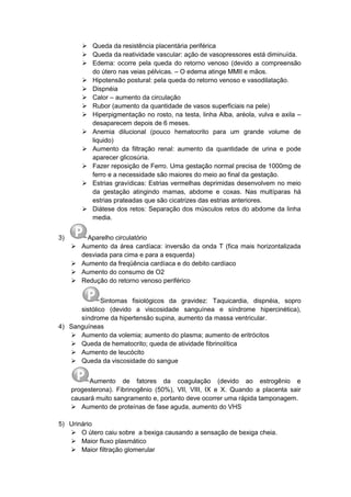  Queda da resistência placentária periférica
 Queda da reatividade vascular: ação de vasopressores está diminuída.
 Edema: ocorre pela queda do retorno venoso (devido a compreensão
do útero nas veias pélvicas. – O edema atinge MMII e mãos.
 Hipotensão postural: pela queda do retorno venoso e vasodilatação.
 Dispnéia
 Calor – aumento da circulação
 Rubor (aumento da quantidade de vasos superficiais na pele)
 Hiperpigmentação no rosto, na testa, linha Alba, aréola, vulva e axila –
desaparecem depois de 6 meses.
 Anemia dilucional (pouco hematocrito para um grande volume de
liquido)
 Aumento da filtração renal: aumento da quantidade de urina e pode
aparecer glicosúria.
 Fazer reposição de Ferro. Uma gestação normal precisa de 1000mg de
ferro e a necessidade são maiores do meio ao final da gestação.
 Estrias gravídicas: Estrias vermelhas deprimidas desenvolvem no meio
da gestação atingindo mamas, abdome e coxas. Nas multíparas há
estrias prateadas que são cicatrizes das estrias anteriores.
 Diátese dos retos: Separação dos músculos retos do abdome da linha
media.
3) Aparelho circulatório
 Aumento da área cardíaca: inversão da onda T (fica mais horizontalizada
desviada para cima e para a esquerda)
 Aumento da freqüência cardíaca e do debito cardíaco
 Aumento do consumo de O2
 Redução do retorno venoso periférico
Sintomas fisiológicos da gravidez: Taquicardia, dispnéia, sopro
sistólico (devido a viscosidade sanguínea e síndrome hipercinética),
síndrome da hipertensão supina, aumento da massa ventricular.
4) Sanguíneas
 Aumento da volemia; aumento do plasma; aumento de eritrócitos
 Queda de hematocrito; queda de atividade fibrinolítica
 Aumento de leucócito
 Queda da viscosidade do sangue
Aumento de fatores da coagulação (devido ao estrogênio e
progesterona). Fibrinogênio (50%), VII, VIII, IX e X. Quando a placenta sair
causará muito sangramento e, portanto deve ocorrer uma rápida tamponagem.
 Aumento de proteínas de fase aguda, aumento do VHS
5) Urinário
 O útero caiu sobre a bexiga causando a sensação de bexiga cheia.
 Maior fluxo plasmático
 Maior filtração glomerular
 