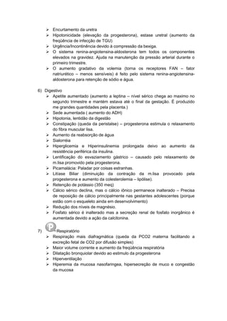  Encurtamento da uretra
 Hipotonicidade (elevação da progesterona), estase uretral (aumento da
freqüência de infecção de TGU)
 Urgência/Incontinência devido à compressão da bexiga.
 O sistema renina-angiotensina-aldosterona tem todos os componentes
elevados na gravidez. Ajuda na manutenção da pressão arterial durante o
primeiro trimestre.
 O aumento gradativo da volemia (torna os receptores FAN – fator
natriurético – menos sensíveis) é feito pelo sistema renina-angiotensina-
aldosterona para retenção de sódio e água.
6) Digestivo
 Apetite aumentado (aumento a leptina – nível sérico chega ao maximo no
segundo trimestre e mantém estava até o final da gestação. É produzido
me grandes quantidades pela placenta.)
 Sede aumentada ( aumento do ADH)
 Hipotonia, lentidão da digestão
 Constipação (queda da peristalse) – progesterona estimula o relaxamento
do fibra muscular lisa.
 Aumento da reabsorção de água
 Sialorréia
 Hiperglicemia e Hiperinsulinemia prolongada deivo ao aumento da
resistência periférica da insulina.
 Lentificação do esvaziamento gástrico – causado pelo relaxamento de
m.lisa promovido pela progesterona.
 Picamalácia: Paladar por coisas estranhas.
 Litíase Biliar (diminuição da contração da m.lisa provocado pela
progesterona e aumento da colesterolemia – lipólise).
 Retenção de potássio (350 meq)
 Cálcio sérico declina, mas o cálcio iônico permanece inalterado – Precisa
de reposição de cálcio principalmente nas gestantes adolescentes (porque
estão com o esqueleto ainda em desenvolvimento)
 Redução dos níveis de magnésio.
 Fosfato sérico é inalterado mas a secreção renal de fosfato inorgânico é
aumentada devido a ação da calcitonina.
7) Respiratório
 Respiração mais diafragmática (queda da PCO2 materna facilitando a
excreção fetal de CO2 por difusão simples)
 Maior volume corrente e aumento da freqüência respiratória
 Dilatação bronquiolar devido ao estimulo da progesterona
 Hiperventilação
 Hiperemia da mucosa nasofaringea, hipersecreção de muco e congestão
da mucosa
 