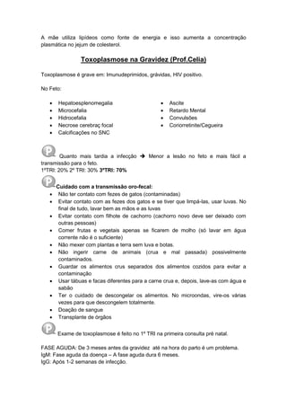 A mãe utiliza lipídeos como fonte de energia e isso aumenta a concentração
plasmática no jejum de colesterol.
Toxoplasmose na Gravidez (Prof.Celia)
Toxoplasmose é grave em: Imunudeprimidos, grávidas, HIV positivo.
No Feto:
 Hepatoesplenomegalia
 Microcefalia
 Hidrocefalia
 Necrose cerebraç focal
 Calcificações no SNC
 Ascite
 Retardo Mental
 Convulsões
 Coriorretinite/Cegueira
Quanto mais tardia a infecção  Menor a lesão no feto e mais fácil a
transmissão para o feto.
1ºTRI: 20% 2º TRI: 30% 3ºTRI: 70%
Cuidado com a transmissão oro-fecal:
 Não ter contato com fezes de gatos (contaminadas)
 Evitar contato com as fezes dos gatos e se tiver que limpá-las, usar luvas. No
final de tudo, lavar bem as mãos e as luvas
 Evitar contato com filhote de cachorro (cachorro novo deve ser deixado com
outras pessoas)
 Comer frutas e vegetais apenas se ficarem de molho (só lavar em água
corrente não é o suficiente)
 Não mexer com plantas e terra sem luva e botas.
 Não ingerir carne de animais (crua e mal passada) possivelmente
contaminados.
 Guardar os alimentos crus separados dos alimentos cozidos para evitar a
contaminação
 Usar tábuas e facas diferentes para a carne crua e, depois, lave-as com água e
sabão
 Ter o cuidado de descongelar os alimentos. No microondas, vire-os várias
vezes para que descongelem totalmente.
 Doação de sangue
 Transplante de órgãos
Exame de toxoplasmose é feito no 1º TRI na primeira consulta pré natal.
FASE AGUDA: De 3 meses antes da gravidez até na hora do parto é um problema.
IgM: Fase aguda da doença – A fase aguda dura 6 meses.
IgG: Após 1-2 semanas de infecção.
 