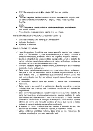  TARV(Terapia antiretroviral)Se não tier AZT deve ser incluído.
 Via de parto: preferencialmente cesariana eletiva antes do parto deve
ser administrado na primeria hora AZT 2mg/KG e nas 3 horas seguintes
1mg/Kg..
 Clampear o cordão umbilical imediatamente após o nascimento,
sem realizar ordenha.
 Procedimentos invasivos durante o parto deve ser evitado.
CRITERIOS PRA PARTO VAGINAL EM GESTANTES HIV (+)
 Mulheres com carga viral menor que 1.000 cópias/ml
 Indicação do obstetra
 Acima de 34 semanas
MANEJO DO PARTO VAGINAL
 Havendo condições favoráveis para o parto vaginal e estando este indicado,
iniciar o AZT intravenoso logo que a parturiente chegar ao serviço, conforme o
protocolo estabelecido, e manter a infusão até a ligadura do cordão umbilical.
 Diante da integridade da bolsa amniótica, a progressão normal do trabalho de
parto é preferível à sua indução, pelo risco de ruptura artificial das membranas
e aumento de risco de transmissão vertical do HIV.
 Monitorar o trabalho de parto cuidadosamente, evitando toques desnecessários
e repetidos (usar o partograma).
 Evitar que as parturientes permaneçam com bolsa rota por tempo prolongado,
visto que a taxa de transmissão vertical aumenta progressivamente após 4
horas de bolsa rota. O uso de fármacos que aumentam a atividade uterina não
está contraindicado, mas deve ser utilizado segundo os padrões de segurança
já conhecidos.
 A amniotomia artificial deve ser evitada, a menos que extremamente
necessária.
 Evitar, sempre que possível, a episiotomia. Quando necessária, o campo
cirúrgico deve ser protegido por compressas embebidas em substâncias
degermantes.
 Estão contraindicados todos os procedimentos invasivos durante o trabalho de
parto (amniocentese, amnioscopia,amniotomia, escalpo cefálico). O parto
instrumentalizado deve ser evitado, mas quando indicado, o fórceps deve ser
preferido ao vácuoextrator.A aplicação do fórceps (ou vácuo-extrator) só será
admitida se houver uma indicação obstétrica precisa e que supere os riscos
maiores de contaminação da criança pelo procedimento.
 A ligadura do cordão umbilical deve ser imediata à expulsão do feto, não
devendo ser executada, sob nenhuma hipótese, a ordenha do cordão.
 Utilizar antibiótico profilático materno, dose única de 2g intravenosa de
cefalotina ou cefazolina, logo após a expulsão fetal.
 