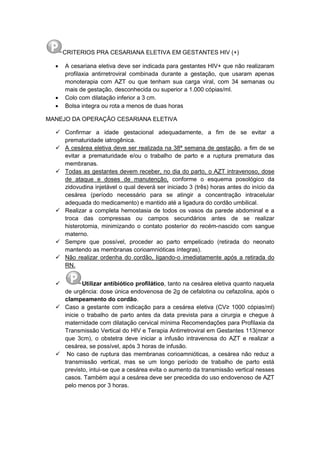 CRITERIOS PRA CESARIANA ELETIVA EM GESTANTES HIV (+)
 A cesariana eletiva deve ser indicada para gestantes HIV+ que não realizaram
profilaxia antirretroviral combinada durante a gestação, que usaram apenas
monoterapia com AZT ou que tenham sua carga viral, com 34 semanas ou
mais de gestação, desconhecida ou superior a 1.000 cópias/ml.
 Colo com dilatação inferior a 3 cm.
 Bolsa integra ou rota a menos de duas horas
MANEJO DA OPERAÇÃO CESARIANA ELETIVA
 Confirmar a idade gestacional adequadamente, a fim de se evitar a
prematuridade iatrogênica.
 A cesárea eletiva deve ser realizada na 38ª semana de gestação, a fim de se
evitar a prematuridade e/ou o trabalho de parto e a ruptura prematura das
membranas.
 Todas as gestantes devem receber, no dia do parto, o AZT intravenoso, dose
de ataque e doses de manutenção, conforme o esquema posológico da
zidovudina injetável o qual deverá ser iniciado 3 (três) horas antes do início da
cesárea (período necessário para se atingir a concentração intracelular
adequada do medicamento) e mantido até a ligadura do cordão umbilical.
 Realizar a completa hemostasia de todos os vasos da parede abdominal e a
troca das compressas ou campos secundários antes de se realizar
histerotomia, minimizando o contato posterior do recém-nascido com sangue
materno.
 Sempre que possível, proceder ao parto empelicado (retirada do neonato
mantendo as membranas corioamnióticas íntegras).
 Não realizar ordenha do cordão, ligando-o imediatamente após a retirada do
RN.
 Utilizar antibiótico profilático, tanto na cesárea eletiva quanto naquela
de urgência: dose única endovenosa de 2g de cefalotina ou cefazolina, após o
clampeamento do cordão.
 Caso a gestante com indicação para a cesárea eletiva (CV≥ 1000 cópias/ml)
inicie o trabalho de parto antes da data prevista para a cirurgia e chegue à
maternidade com dilatação cervical mínima Recomendações para Profilaxia da
Transmissão Vertical do HIV e Terapia Antirretroviral em Gestantes 113(menor
que 3cm), o obstetra deve iniciar a infusão intravenosa do AZT e realizar a
cesárea, se possível, após 3 horas de infusão.
 No caso de ruptura das membranas corioamnióticas, a cesárea não reduz a
transmissão vertical, mas se um longo período de trabalho de parto está
previsto, intui-se que a cesárea evita o aumento da transmissão vertical nesses
casos. Também aqui a cesárea deve ser precedida do uso endovenoso de AZT
pelo menos por 3 horas.
 